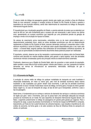 38



O volume médio de tráfego de passageiros gerado/ atraído pela região que constitui a Área de Influência
Direta do novo aeroporto, consagra a vocação turística do Estado do Rio Grande do Norte e garante a
expectativa de uma evolução dinâmica, sendo fator determinante do crescimento do tráfego do Aeroporto
Internacional Augusto Severo.

É inquestionável que a localização geográfica do Estado, a grande extensão de praias que se estendem por
cerca de 400 km, tem sido fundamental para o sucesso que vem alcançando o setor turismo nos últimos
anos, apresentando um sucesso econômico que responde por uma ponderável parcela da geração de
emprego e renda e de circulação de riqueza no Estado.

Os vetores de crescimento acima mencionados, entendidos como os de maior potencialidade para o
desenvolvimento sustentado futuro, aliado as outras atividades econômicas que vêm se desenvolvendo
rapidamente no Estado do Rio Grande do Norte, exercem demandas contínuas e crescentes sobre a infra-
estrutura econômica e social do Estado, em particular sobre aquela disponibilizada para o seu maior pólo
urbano – a Grande Natal, exigindo padrões mais sofisticados de funcionalidade e eficiência econômica, de
modo a que as oportunidades de desenvolvimento decorrentes desse potencial possam ser viabilizadas.

É importante, contudo, observar que se faz necessário o aprimoramento do sistema viário da Grande Natal,
conforme será discutido em maiores detalhes adiante, para garantir o apoio logístico, tanto das atividades
econômicas motrizes consideradas quanto dos principais vetores do desenvolvimento sustentado.

Finalmente, observa-se que a Região da Grande Natal, além de concentrar a maior parcela de população,
detém também a maior fatia do fluxo turístico gerado / atraído pelo Estado e, por isso, apresenta as maiores
demandas em termos de infra-estrutura de saneamento, eletricidade, distribuição de gás e
telecomunicações.


3.3. A Economia da Região

A evolução do volume médio de tráfego de qualquer modalidade de transporte em certa localidade é
influenciada diretamente, em maior ou menor grau, pelo nível de atividade econômica dessa mesma
localidade ou das localidades que geram/ atraem esse movimento, e pelo tipo de atividade econômica
predominante no local. A divisão modal desse volume de tráfego, de forma geral, é função do motivo gerador
dessa viagem ou, no caso do transporte de carga, do tipo de bem que é transportado, conforme o caso e
tipo de passageiro.

Desta forma, é fundamental que se conheça a estrutura de demanda dos serviços e a estrutura econômica
da região que gera / atrai o movimento, para que se possa fazer uma estimação adequada da evolução
provável do movimento de um modal. No caso específico do Aeroporto Internacional Augusto Severo, em
Natal, o segmento predominante no tráfego de passageiros em grande parte gerado por negócios. Para o
transporte de carga, a pauta de produtos movimentados no Terminal de Cargas da INFRAERO é composta,
basicamente, por frutos do mar e pela fruticultura de cultivares tropicais, o que ressalta a importância de uma
análise da economia, de forma geral, e do setor produtivo da Área de Influência Direta do aeroporto em
estudo, em particular.




                                                      CELP
                                        Consultoria Técnica Comercial Ltda
 