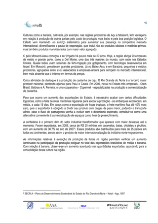 40



Culturas como a banana, cultivada, por exemplo, nas regiões produtoras de Açu e Mossoró, têm vantagens
em relação à produção de outros países pelo custo de produção mais baixo e pela boa posição logística. O
Estado vem mantendo um esforço sistemático para aumentar sua presença no competitivo mercado
internacional, diversificando a pauta de exportação, que inclui não só produtos básicos e matérias-primas,
mas também produtos manufaturados com maior valor agregado.

O pólo Mossoró-Assu começou a ser irrigado há pouco mais de 20 anos. Hoje, a região abriga 90 empresas
de médio e grande porte, como a Del Monte, uma das três maiores do mundo, com sede nos Estados
Unidos. Quase todas usam sistemas de ferti-irrigação por gotejamento, com tecnologia desenvolvida em
Israel. Em Mossoró, prevalecem grandes produtores. Já no Baixo Assu e em Baraúna, pequenos e médios
produtores, agrupados entre si ou associados à empresas-âncora para competir no mercado internacional,
bem mais atraente que o interno em termos de preços.

Outra atividade de destaque é a produção de castanha de caju. O Rio Grande do Norte é o terceiro maior
produtor nacional, perdendo apenas para Piauí e Ceará. Em 2006, havia no Estado três empresas - Olam
Brasil, Usibras e A. Ferreira, e uma cooperativa - Copermel - especializadas na produção e comercialização
de castanha.

Para que ocorra um aumento das exportações do Estado, é necessário acabar com certas dificuldades
logísticas, como a falta de rotas marítimas regulares para escoar a produção - os embarques acontecem, em
média, a cada 15 dias. Em casos como a exportação de frutas tropicais, o frete marítimo fica até 40% mais
caro, pois o exportador é obrigado a dividir seu produto com cargas de peso maior, podendo o transporte
aéreo, caso o fluxo de passageiros venha a evoluir com o dinamismo esperado, constituir-se como uma
alternativa conveniente à comercialização de espaços como frete de preenchimento.

A confeitaria é o primeiro item do setor industrial transformador que aparece com maior destaque até o
momento. Foram exportados, em 2008, cerca de R$ 20 milhões em caramelos, balas, chicletes e pirulitos,
com um aumento de 36,7% no ano de 20079. Esses produtos são distribuídos para mais de 25 países em
todos os continentes, sendo assim o produto de maior internacionalização da indústria norte-riograndense.

As informações relativas à evolução da produção de frutas na região permitem verificar um aumento
continuado na participação da produção potiguar no total das exportações brasileiras de melão e banana.
Com relação à banana, observa-se um aumento acentuado nas quantidades exportadas, apontando para a
consolidação desta cultura na região.




9   SECPLA – Plano de Desenvolvimento Sustentável do Estado do Rio Grande do Norte – Natal – Ago, 1997



                                                            CELP
                                              Consultoria Técnica Comercial Ltda
 