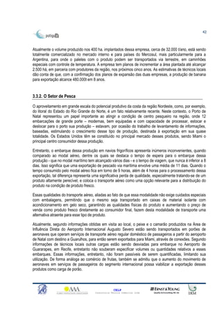 42



Atualmente o volume produzido nos 400 ha. implantados dessa empresa, cerca de 32.000 t/ano, está sendo
totalmente comercializado no mercado interno e para países do Mercosul, mais particularmente para a
Argentina, para onde o paletes com o produto podem ser transportados via terrestre, em caminhões
especiais com controle de temperatura. A empresa tem planos de incrementar a área plantada até alcançar
2.500 há, em parceria com produtores da região, nos próximos cinco anos. As estimativas de técnicos locais
dão conta de que, com a confirmação dos planos de expansão das duas empresas, a produção de banana
para exportação alcance 480.000t em 8 anos.


3.3.2. O Setor de Pesca

O aproveitamento em grande escala do potencial produtivo da costa da região Nordeste, como, por exemplo,
do litoral do Estado do Rio Grande do Norte, é um fato relativamente recente. Neste contexto, o Porto de
Natal representou um papel importante ao atingir a condição de centro pesqueiro na região, onde 12
embarcações de grande porte – modernas, bem equipadas e com capacidade de processar, estocar e
deslocar para o porto sua produção – estavam, por ocasião do trabalho de levantamento de informações,
baseadas, estimulando o crescimento desse tipo de produção, destinada à exportação em sua quase
totalidade. Os Estados Unidos têm se constituído no principal mercado desses produtos, sendo Miami o
principal centro consumidor dessa produção.

Entretanto, o embarque dessa produção em navios frigoríficos apresenta inúmeros inconvenientes, quando
comparado ao modal aéreo, dentre os quais se destaca o tempo de espera para o embarque dessa
produção - que no modal marítimo tem alcançado vários dias - e o tempo de viagem, que nunca é inferior a 8
dias. Isso significa que uma exportação de pescado via marítima envolve uma média de 11 dias. Quando o
tempo consumido pelo modal aéreo fica em torno de 9 horas, além de 4 horas para o processamento dessa
exportação, tal diferença representa uma significativa perda de qualidade, especialmente tratando-se de um
produto altamente perecível, e coloca o transporte aéreo como uma opção relevante para a distribuição do
produto na condição de produto fresco.

Essas qualidades do transporte aéreo, aliadas ao fato de que essa modalidade não exige cuidados especiais
com embalagens, permitindo que o mesmo seja transportado em caixas de material isolante com
acondicionamento em gelo seco, garantindo as qualidades físicas do produto e aumentando o preço de
venda como produto fresco diretamente ao consumidor final, fazem desta modalidade de transporte uma
alternativa atraente para esse tipo de produto.

Atualmente, segundo informações obtidas em visita ao local, o peixe e o camarão produzidos na Área de
Influência Direta do Aeroporto Internacional Augusto Severo estão sendo transportados em porões de
aeronaves que operam serviços de transporte aéreo regular doméstico de passageiros a partir do aeroporto
de Natal com destino a Guarulhos, para então serem exportados para Miami, através de conexões. Segundo
informações de técnicos locais outras cargas estão sendo desviadas para embarque no Aeroporto de
Guararapes, em Recife, entretanto não souberam especificar volumes ou quantidades relativos a esses
embarques. Essas informações, entretanto, não foram passíveis de serem quantificadas, limitando sua
utilização. De forma análoga ao comércio de frutas, também se admitiu que o aumento do movimento de
aeronaves em serviços de passageiros do segmento internacional possa viabilizar a exportação desses
produtos como carga de porão.



                                                    CELP
                                      Consultoria Técnica Comercial Ltda
 