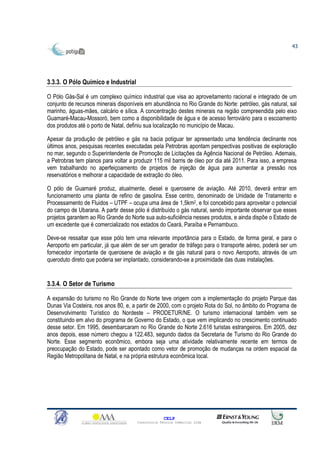43




3.3.3. O Pólo Químico e Industrial

O Pólo Gás-Sal é um complexo químico industrial que visa ao aproveitamento racional e integrado de um
conjunto de recursos minerais disponíveis em abundância no Rio Grande do Norte: petróleo, gás natural, sal
marinho, águas-mães, calcário e sílica. A concentração destes minerais na região compreendida pelo eixo
Guamaré-Macau-Mossoró, bem como a disponibilidade de água e de acesso ferroviário para o escoamento
dos produtos até o porto de Natal, definiu sua localização no município de Macau.

Apesar da produção de petróleo e gás na bacia potiguar ter apresentado uma tendência declinante nos
últimos anos, pesquisas recentes executadas pela Petrobras apontam perspectivas positivas de exploração
no mar, segundo o Superintendente de Promoção de Licitações da Agência Nacional de Petróleo. Ademais,
a Petrobras tem planos para voltar a produzir 115 mil barris de óleo por dia até 2011. Para isso, a empresa
vem trabalhando no aperfeiçoamento de projetos de injeção de água para aumentar a pressão nos
reservatórios e melhorar a capacidade de extração do óleo.

O pólo de Guamaré produz, atualmente, diesel e querosene de aviação. Até 2010, deverá entrar em
funcionamento uma planta de refino de gasolina. Esse centro, denominado de Unidade de Tratamento e
Processamento de Fluidos – UTPF – ocupa uma área de 1,5km2, e foi concebido para aproveitar o potencial
do campo de Ubarana. A partir desse pólo é distribuído o gás natural, sendo importante observar que esses
projetos garantem ao Rio Grande do Norte sua auto-suficiência nesses produtos, e ainda dispõe o Estado de
um excedente que é comercializado nos estados do Ceará, Paraíba e Pernambuco.

Deve-se ressaltar que esse pólo tem uma relevante importância para o Estado, de forma geral, e para o
Aeroporto em particular, já que além de ser um gerador de tráfego para o transporte aéreo, poderá ser um
fornecedor importante de querosene de aviação e de gás natural para o novo Aeroporto, através de um
queroduto direto que poderia ser implantado, considerando-se a proximidade das duas instalações.


3.3.4. O Setor de Turismo

A expansão do turismo no Rio Grande do Norte teve origem com a implementação do projeto Parque das
Dunas Via Costeira, nos anos 80, e, a partir de 2000, com o projeto Rota do Sol, no âmbito do Programa de
Desenvolvimento Turístico do Nordeste – PRODETUR/NE. O turismo internacional também vem se
constituindo em alvo do programa de Governo do Estado, o que vem implicando no crescimento continuado
desse setor. Em 1995, desembarcaram no Rio Grande do Norte 2.616 turistas estrangeiros. Em 2005, dez
anos depois, esse número chegou a 122.483, segundo dados da Secretaria de Turismo do Rio Grande do
Norte. Esse segmento econômico, embora seja uma atividade relativamente recente em termos de
preocupação do Estado, pode ser apontado como vetor de promoção de mudanças na ordem espacial da
Região Metropolitana de Natal, e na própria estrutura econômica local.




                                                    CELP
                                      Consultoria Técnica Comercial Ltda
 