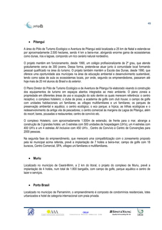 49




   • Pitangui

A área do Pólo de Turismo Ecológico e Aventura de Pitangui está localizada a 25 km de Natal e estende-se
por aproximadamente 2.500 hectares, sendo 4 km a beira-mar, abrigando enorme gama de ecossistemas
como dunas, rios e lagoas, compondo um rico cenário natural nordestino.

O projeto mantém em funcionamento, desde 1990, um colégio profissionalizante de 2º grau, que atende
gratuitamente cerca de 300 jovens. Dessa forma, pretende-se atuar junto à comunidade local formando
pessoal qualificado na área do turismo. O projeto também mantém a Escola das Dunas, desde 1990, que
oferece uma oportunidade aos munícipes na área de educação ambiental e desenvolvimento sustentável,
tendo como salas de aula os ecossistemas locais, por onde, segundo os empreendedores, passaram até
hoje mais de 20 mil alunos do Brasil e do exterior.

O Plano Diretor do Pólo de Turismo Ecológico e de Aventura de Pitangui foi elaborado visando à construção
dos equipamentos de turismo em espaços abertos integrados ao meio ambiente. O plano zoneia a
propriedade em diferentes áreas de uso e ocupação do solo dentre os quais merecem referência: o centro
receptivo; o complexo hoteleiro; o clube de praia; a academia de golfe com club house; o campo de golfe
com unidades habitacionais uni familiares; as villages multifamiliares e uni familiares; os parques de
preservação ambiental e aquático; o centro ecológico; o eco parque; a hípica; as trilhas ecológicas e o
redesenvolvimento da antiga vila de pescadores; o centro comercial às margens da Lagoa de Pitangui, além
do resort, bares, pousadas e restaurantes; centro de convívio etc.

O complexo Hoteleiro, com aproximadamente 1.500m de extensão, de frente para o mar, abrange a
construção de 3 grandes hotéis: um 5 estrelas com 500 unidades de hospedagem (UH’s), um 4 estrelas com
400 UH’s e um 4 estrelas All Inclusive com 450 UH’s , Centro de Convívio e Centro de Convenções para
2000 pessoas.

Na segunda fase do empreendimento, que merecerá uma compatibilização com o zoneamento proposto
pela lei municipal acima referida, prevê a implantação de 7 hotéis a beira-mar, campo de golfe com 18
buracos, Centro Comercial, SPA, villages uni familiares e multifamiliares.


   • Muriu

Localizado no município de Ceará-Mirim, a 2 km do litoral, o projeto do complexo de Muriu, prevê a
implantação de 4 hotéis, num total de 1.800 bangalôs, com campo de golfe, parque aquático e centro de
lazer e serviços.


   • Porto Brasil

Localizado no município de Parnamirim, o empreendimento é composto de condomínios residenciais, lotes
urbanizados e hotel de categoria internacional com praia privada.




                                                   CELP
                                     Consultoria Técnica Comercial Ltda
 