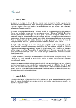 50




    • Portal do Brasil

Localizado no município de Senador Georgino Avelino, é um dos mais importantes empreendimentos
turísticos em fase de implantação na região. A localização privilegiada do sítio adquirido para a implantação
do projeto pretende capturar um segmento de demanda internacional, em viagens a lazer, esportivas,
culturais, científicas e empresariais.

A empresa constituída para implementar o projeto já concluiu os trabalhos preliminares de obtenção da
licença para construção, isenção fiscal para o empreendimento e o Estudo de Viabilidade Econômica,
realizado pela Fundação Getúlio Vargas. Este estudo aponta a região como privilegiada, pelo fato de que em
Natal os 12 meses do ano apresentam condições climáticas favoráveis e não há história de furacões ou de
outros eventos climáticos que tenham causado forte prejuízo. Já os pontos do Caribe, que concorrem com
Natal na atração de turistas dos Estados Unidos e da Europa, apresentam no máximo 10 meses de
condições climáticas favoráveis e apresentam fenômenos climáticos ocasionais do tipo furacão.

O projeto prevê a implantação de um centro de lazer, para um público de alto nível, atingindo grupos de
todas as idades. O centro de entretenimento está orientado para duas diferentes categorias de turistas. O
público adulto encontrará uma variada gama de esportes, variando desde o golfe e equitação, até regatas de
veleiros e jogos de ball trap. Para o público de terceira idade serão oferecidos esportes do tipo cricket,
pesca, passeios de charrete e de barcos à vela, salas de recreação com bibliotecas, música e chá dançante
entre outros atrativos.

O projeto prevê ainda a implantação de uma marina com 1.250 ancoradouros, ao abrigo de um lago natural
com 2.000 ha., o que permitirá, de acordo com o descrito no estudo, a promoção de competições
internacionais de náutica.

As acomodações a serem implantadas envolvem 6 hotéis do mais alto nível internacional com 350 a 400
apartamentos em cada um, vilas e condomínios, totalizando uma oferta de 4.000 leitos, além de 28 apart
hotéis com uma oferta variando entre 100 e 150 quartos cada um. Também haverá sete apart hotéis para
terceira idade com capacidades variando entre 80 e 100 quartos. Essas acomodações totalizam 4740 leitos
em categorias de, pelo menos, quatro estrelas.


    • Lagoa do Coelho

Empreendimento a ser implantado no município de Touros com 12.804 unidades habitacionais. Deverá
dispor de espaços destinados à administração, comércio, lazer, centros esportivos, campo de golfe e um
trapiche na Lagoa dos Coelhos.




                                                     CELP
                                       Consultoria Técnica Comercial Ltda
 