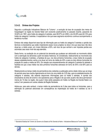 52




3.3.4.2. Síntese dos Projetos

Segundo a publicação Indicadores Básicos de Turismo11, a evolução da taxa de ocupação dos meios de
hospedagem na região da Grande Natal vem evoluindo positivamente no passado recente, passando de
33,62% em 1991, para hotéis da categoria 4 estrelas, para 58,57% em 2000, e de 40,45% para 62,14% para
hotéis de categoria 3 estrelas. A expectativa é de que esse segmento econômico continue acompanhando a
tendência mundial.

Embora não esteja disponível esse tipo de informação para os hotéis de categoria 5 estrelas a opinião dos
técnicos e empresários que estão implantando esses novos projetos na área é de que essa taxa não deva
situar-se, a médio prazo, em níveis inferiores a 65%, sob risco de que venham a ser impostas perdas aos
acionistas caso esse nível não seja atendido.

Desta forma, na avaliação de um potencial de demanda que pudesse ser adicionado ao movimento obtido
com a estimação da demanda a partir de dados históricos, foi considerado, relativamente ao movimento dos
hotéis de categoria 4 estrelas, a hipótese de que, nos dois primeiros horizontes, a taxa média de ocupação
desses estabelecimentos venha a se situar em torno da média de 45% e para os dois últimos horizontes de
projeção foi usada a média de 55%. Em relação aos empreendimentos da categoria 5 estrelas foi adotada a
hipótese de que a taxa média nos dois primeiros horizontes estivesse em torno de 55% e de 65% para os
demais.

Relativamente ao tempo médio de permanência dos visitantes a publicação acima citada indica que ao longo
do período essa taxa oscilou ligeiramente em torno de uma média de 3,25 dias, para os estabelecimentos da
categoria 4 estrelas, não estando disponíveis informações para os hotéis 5 estrelas. A opinião dos
empresários da área de turismo e de operadores para a Região é de que este usuário não deva permanecer
menos de 10 dias na região, dos quais 5 dias serão passados em hotéis na Região da Grande Natal e os
outros 5 em passeios em outras cidades da Região Nordeste.

Adotou-se, para esta variável, o tempo médio de permanência de 5 dias para todos os horizontes, para a
estimação do potencial adicionado em conseqüência da implantação de hotéis de 4 estrelas ou de 5
estrelas.




11   Secretaria Estadual de Turismo do Governo do Estado do Rio Grande do Norte – Indicadores Básicos de Turismo-Natal



                                                             CELP
                                               Consultoria Técnica Comercial Ltda
 