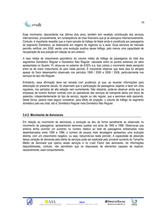 58



Esse movimento, descendente nos últimos dois anos, também tem recebido contribuição dos serviços
internacionais, provavelmente, em conseqüência da crise financeira que já se esboçava internacionalmente.
Contudo, é importante ressaltar que a maior parcela do tráfego de Natal ainda é constituída por passageiros
do segmento Doméstico, se deslocando em viagens de negócios ou a lazer. Essa estrutura de mercado
permitiu verificar, em 2008, senão uma evolução positiva desse tráfego, pelo menos uma capacidade de
recuperação de sua posição em relação ao ano anterior.

A taxa média de crescimento geométrico do volume médio de tráfego de passageiros do total dos
segmentos Doméstico Regular e Doméstico Não Regular, calculada entre os pontos extremos da série
apresentada no Quadro 15, situou-se no patamar de 8,65% a.a. Isso coloca o movimento deste aeroporto
entre os de maior crescimento do país neste período. É importante observar que essa taxa foi atingida
apesar do fraco desempenho observado nos períodos 1999 / 2000 e 2006 / 2008, particularmente nos
serviços do tipo não Regular.

Entretanto, essa afirmação deve ser tomada com prudência, já que, ao levantar informações para
elaboração do presente estudo, foi observado que a participação de passageiros viajando a lazer em vôos
regulares, nos períodos de alta estação vem aumentando. Não obstante, pode-se observar ainda que as
empresas de turismo fecham contrato com as operadoras dos serviços de transporte aéreo por bloco de
assentos, independentemente do tipo de serviço, regular ou não regular, que a aeronave está operando.
Desta forma, parece mais seguro considerar, para efeito de projeção, o volume de tráfego do segmento
doméstico pelo seu total, isto é, Doméstico Regular mais Doméstico Não Regular.


3.4.2. Movimento de Aeronaves

Em relação ao movimento de aeronaves, a evolução se deu de forma semelhante ao observado no
movimento de passageiros, apresentando sensíveis quedas nos anos de 1992 e 1996. Observa-se que
embora tenha ocorrido um aumento no número relativo ao total de passageiros embarcados mais
desembarcados entre 1995 e 1996, o número de pousos mais decolagens apresentou uma evolução
distinta, com um crescimento negativo, ou seja, reduzindo-se neste período. A capacidade de absorção
dessa variação de demanda pela oferta de serviços pode ser explicada pelo provável aumento do Tamanho
Médio de Aeronave que operou esses serviços e no Load Factor das aeronaves. As informações
disponibilizadas, contudo, não permitiram que se dispusesse de elementos capazes de explicar,
razoavelmente, esse comportamento.




                                                    CELP
                                      Consultoria Técnica Comercial Ltda
 