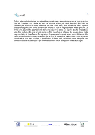 61



Embora seja possível vislumbrar um potencial de mercado para o segmento de cargas de exportação, isso
deve ser observado com cautela, em vista da pauta de exportações desse segmento econômico ser
composta por produtos de baixa densidade de valor. Além disso, essa modalidade possui algumas
características particulares pouco favoráveis em relação ao nível de preço dos fretes desses produtos. De
forma geral, os produtos potencialmente transportáveis por via aérea são aqueles de alta densidade de
valor. Isto, contudo, não deve ser visto como um fator impeditivo da utilização dos serviços desse modal
para exportação de frutas frescas. Os operadores de serviços de transporte aéreo, com o objetivo de obter
melhor aproveitamento dos espaços na oferta dos serviços de passageiros, podem buscar novos segmentos
de mercado e, com isso, promover o aparecimento de fretes mais competitivos nesse transporte e na
comercialização de seus serviços, o que poderá se constituir em um fator positivo para sua utilização.




                                                   CELP
                                     Consultoria Técnica Comercial Ltda
 