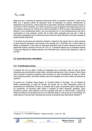 64



Observa-se que o movimento do segmento internacional sofreu um expressivo incremento, a partir do ano
2000, com a agressiva política de operadores locais na exportação de produtos, principalmente os
classificados como perecíveis, embora ainda não se possa definir claramente a tendência dessa evolução. O
movimento no TECA, entretanto, nos 4 últimos anos para os quais se dispõe de informações elevou-se a um
novo patamar, sendo que nos 3 últimos anos o total movimentado no TECA foi quase o triplo daquele que se
observou no ano imediatamente anterior, que já se encontrava em um nível substancialmente maior que o
movimentado em anos anteriores, embora não se tenha obtido explicação para esse fato. A falta de
informações desagregadas para os últimos dois anos da série em estudo dificultam uma melhor avaliação da
tendência desse componente.

O movimento de aeronaves dos segmentos doméstico e regional do tipo regular entre os pontos extremos
da série disponível apresentou uma evolução muito parecida com o observado com o volume médio de
tráfego de passageiros. A taxa média de crescimento geométrico entre os pontos extremos da série é até
ligeiramente superior, situando-se em torno de 7,2% a.a.. É importante observar que as estatísticas relativas
a esses dois segmento de tráfego passaram a ser informadas para o total dos dois segmentos a partir do
ano 2001.


3.5. Concorrência Inter e Intra-Modal


3.5.1. Considerações Iniciais

O presente item tem por objeto a Análise da Competição Intra e Intermodal, tendo em vista os fatores
competitivos que eventualmente venham afetar a demanda estimada para o Novo Aeroporto. Dentro dessa
linha é possível ter aspectos competitivos entre aeroportos ou entre consolidadores de carga ou mesmo
entre companhias aéreas, caminhando também para uma competição com outros modais de transporte de
superfície.

De acordo com o Professor. Rigas Doganis, do “Cranfield Institute of Tecnology”, “em um ambiente de
perfeita competitividade, as forças de mercado irão garantir que um ótimo desempenho poderá ser
equacionado com rentabilidade. Contudo, as condições sob as quais os aeroportos operam estão longe de
ser competitivas. Os aeroportos estão sujeitos a restrições de ordem regulatória, geográfica, social,
econômica e política, todas impedindo uma livre competição entre eles. Ao mesmo tempo, o potencial de
atração de tráfego de um aeroporto para outro com diferentes tarifas ou nível de serviço é muito limitado. Em
outras palavras, é provável que a demanda para serviços de aeroportos seja relativamente inelástica”12.




12 Doganis,R - R – “THE AIRPORT BUSINESS” – Rutledge, First Edition – London, UK , 1992.



                                                         CELP
                                           Consultoria Técnica Comercial Ltda
 