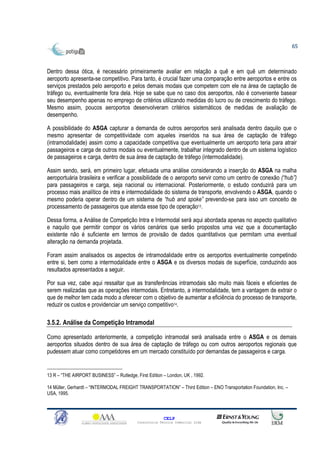 65



Dentro dessa ótica, é necessário primeiramente avaliar em relação a quê e em quê um determinado
aeroporto apresenta-se competitivo. Para tanto, é crucial fazer uma comparação entre aeroportos e entre os
serviços prestados pelo aeroporto e pelos demais modais que competem com ele na área de captação de
tráfego ou, eventualmente fora dela. Hoje se sabe que no caso dos aeroportos, não é conveniente basear
seu desempenho apenas no emprego de critérios utilizando medidas do lucro ou de crescimento do tráfego.
Mesmo assim, poucos aeroportos desenvolveram critérios sistemáticos de medidas de avaliação de
desempenho.

A possibilidade do ASGA capturar a demanda de outros aeroportos será analisada dentro daquilo que o
mesmo apresentar de competitividade com aqueles inseridos na sua área de captação de tráfego
(intramodalidade) assim como a capacidade competitiva que eventualmente um aeroporto teria para atrair
passageiros e carga de outros modais ou eventualmente, trabalhar integrado dentro de um sistema logístico
de passageiros e carga, dentro de sua área de captação de tráfego (intermodalidade).

Assim sendo, será, em primeiro lugar, efetuada uma análise considerando a inserção do ASGA na malha
aeroportuária brasileira e verificar a possibilidade de o aeroporto servir como um centro de conexão (“hub”)
para passageiros e carga, seja nacional ou internacional. Posteriormente, o estudo conduzirá para um
processo mais analítico de intra e intermodalidade do sistema de transporte, envolvendo o ASGA, quando o
mesmo poderia operar dentro de um sistema de “hub and spoke” prevendo-se para isso um conceito de
processamento de passageiros que atenda esse tipo de operação13.

Dessa forma, a Análise de Competição Intra e Intermodal será aqui abordada apenas no aspecto qualitativo
e naquilo que permitir compor os vários cenários que serão propostos uma vez que a documentação
existente não é suficiente em termos de provisão de dados quantitativos que permitam uma eventual
alteração na demanda projetada.

Foram assim analisados os aspectos de intramodalidade entre os aeroportos eventualmente competindo
entre si, bem como a intermodalidade entre o ASGA e os diversos modais de superfície, conduzindo aos
resultados apresentados a seguir.

Por sua vez, cabe aqui ressaltar que as transferências intramodais são muito mais fáceis e eficientes de
serem realizadas que as operações intermodais. Entretanto, a intermodalidade, tem a vantagem de extrair o
que de melhor tem cada modo a oferecer com o objetivo de aumentar a eficiência do processo de transporte,
reduzir os custos e providenciar um serviço competitivo14.

3.5.2. Análise da Competição Intramodal

Como apresentado anteriormente, a competição intramodal será analisada entre o ASGA e os demais
aeroportos situados dentro de sua área de captação de tráfego ou com outros aeroportos regionais que
pudessem atuar como competidores em um mercado constituído por demandas de passageiros e carga.


13 R – “THE AIRPORT BUSINESS” – Rutledge, First Edition – London, UK , 1992.

14 Müller, Gerhardt – “INTERMODAL FREIGHT TRANSPORTATION” – Third Edition – ENO Transportation Foundation, Inc. –
USA, 1995.



                                                         CELP
                                           Consultoria Técnica Comercial Ltda
 