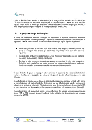66



A partir da Área de Influência Direta ou área de captação de tráfego do novo aeroporto tal como descrito em
3.2, verifica-se apenas dois aeroportos em condições de competir entre si: o ASGA e o atual Aeroporto
Augusto Severo. Como se admite que este último será destinado exclusivamente a operações militares, o
único aeroporto disponível para transporte de passageiros e carga seria o ASGA.


3.5.2.1. Captação do Tráfego de Passageiros
O tráfego de passageiros apresenta condições de atendimento e requisitos operacionais totalmente
diferentes dos requeridos pelo tráfego de carga. Do ponto de vista de competição com outros aeroportos da
região onde o ASGA estaria inserido, devem-se levar em consideração alguns aspectos importantes:


    •   Tarifas aeroportuárias: é mais fácil atrair vôos fretados para aeroportos oferecendo tarifas de
        pouso e decolagem mais baratas que atrair vôos companhias aéreas oferecendo serviços
        regulares;
    •   Impostos sobre combustíveis: as companhias aéreas oferecendo vôos fretados ou vôos regulares
        irão preferir aeroportos com impostos mais baixos;
    •   Estrutura de rotas aéreas: um aeroporto que possua uma estrutura de rotas mais adequada e
        flexível, irá atrair mais tráfego que aquele aeroporto que oferece reduzindo leque de opções de
        freqüências operadas por poucas companhias, com exíguas opções de destino.



No caso de tarifas de pouso e decolagem, estacionamentos de aeronaves etc. o atual contexto tarifário
brasileiro, classificando os aeroportos por categoria, não permite que tais diferenciais possam vir a ser
utilizados.

Do ponto de vista de impostos não se dispõe de dados confiáveis para uma afirmação concreta sobre o nível
de competição que esta variável pode ter. Entende-se que sua influência seja grande, principalmente
tratando-se de serviços de fretamento. Entretanto, como o custo do combustível responde por mais de 30%
do custo operacional total, é possível acreditar que as empresas utilizem esta variável como um diferencial.

Para melhor análise, está apresentada abaixo a composição média dos custos e despesas das companhias
aéreas: TAM e GOL, segundo a categorização de custos utilizada nos demonstrativos das empresas
apresentadas à ANAC:




                                                    CELP
                                      Consultoria Técnica Comercial Ltda
 