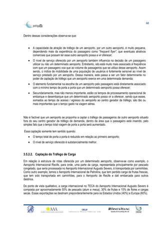 68



Dentro dessas considerações observa-se que:


    •   A capacidade de atração de tráfego de um aeroporto, por um outro aeroporto, é muito pequena,
        dependendo mais da experiência do passageiro como “frequent flyer”, que eventuais atrativos
        comerciais que possam ter esse outro aeroporto possa a vir oferecer;
    •   O nível de serviço oferecido por um aeroporto também influencia na decisão de um passageiro
        utilizar ou não um determinado aeroporto. Entretanto, isto está muito mais associado à freqüência
        com que um passageiro voa que ao volume de passageiros que se utiliza desse aeroporto. Assim
        sendo, o índice de mobilidade de uma população de usuários é fortemente sensível ao nível de
        serviço prestado por um aeroporto. Dessa maneira, este passa a ser um fator determinante no
        poder de captação de tráfego que um aeroporto exerce em uma determinada demanda;
    •   O elemento fundamental na escolha de um aeroporto pelo passageiro está diretamente associado
        com o mínimo tempo de porta a porta que um determinado aeroporto possa oferecer;
    •   Secundariamente, mas não menos importante, estão os tempos de processamento operacional de
        embarque e desembarque que um determinado aeroporto possa vir a oferecer, sendo que esses,
        somados ao tempo de acesso / egresso do aeroporto ao centro gerador de tráfego, são tão ou
        mais importantes que o tempo gasto na viagem aérea.



Não é factível que um aeroporto se proponha a captar o tráfego de passageiros de outro aeroporto situado
fora do seu centro gerador de tráfego de demanda, dentro da área que o passageiro está inserido, pelo
simples fato que o tempo total viagem de porta a porta será aumentado.

Essa captação somente tem sentido quando:
    •   O tempo total de porta a porta é reduzido em relação ao primeiro aeroporto;
    •   O nível de serviço oferecido é substancialmente melhor.


3.5.2.2. Captação do Tráfego de Carga
Em relação à estrutura de rotas oferecida por um determinado aeroporto, observa-se como exemplo, o
Aeroporto Internacional Recife, para onde, uma parte da carga, representada principalmente por pescado
congelado, que seria processada no Aeroporto Internacional Augusto Severo, é transportada por caminhões.
Como outro exemplo, temos o Aeroporto Internacional de Petrolina, que tem perdido carga de frutas frescas,
que tem sido transportada em caminhões, para o Aeroporto de Recife e dali embarcada para outros
destinos.

Do ponto de vista qualitativo, a carga internacional no TECA do Aeroporto Internacional Augusto Severo é
composta por aproximadamente 55% de pescado (atum e meca), 30% de frutas e 15% de flores e cargas
secas. Essas exportações se destinam preponderantemente para os Estados Unidos (40%) e Europa (60%).




                                                    CELP
                                      Consultoria Técnica Comercial Ltda
 