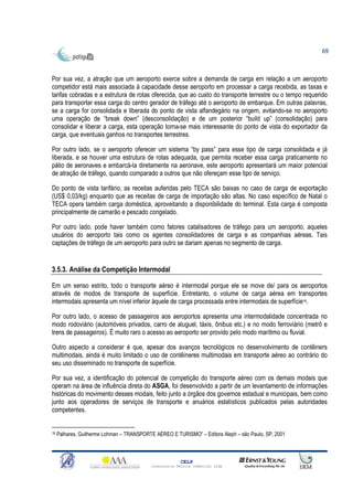 69



Por sua vez, a atração que um aeroporto exerce sobre a demanda de carga em relação a um aeroporto
competidor está mais associada à capacidade desse aeroporto em processar a carga recebida, as taxas e
tarifas cobradas e a estrutura de rotas oferecida, que ao custo do transporte terrestre ou o tempo requerido
para transportar essa carga do centro gerador de tráfego até o aeroporto de embarque. Em outras palavras,
se a carga for consolidada e liberada do ponto de vista alfandegário na origem, evitando-se no aeroporto
uma operação de “break down” (desconsolidação) e de um posterior “build up” (consolidação) para
consolidar e liberar a carga, esta operação torna-se mais interessante do ponto de vista do exportador da
carga, que eventuais ganhos no transportes terrestres.

Por outro lado, se o aeroporto oferecer um sistema “by pass” para esse tipo de carga consolidada e já
liberada, e se houver uma estrutura de rotas adequada, que permita receber essa carga praticamente no
pátio de aeronaves e embarcá-la diretamente na aeronave, este aeroporto apresentará um maior potencial
de atração de tráfego, quando comparado a outros que não ofereçam esse tipo de serviço.

Do ponto de vista tarifário, as receitas auferidas pelo TECA são baixas no caso de carga de exportação
(US$ 0,03/kg) enquanto que as receitas de carga de importação são altas. No caso específico de Natal o
TECA opera também carga doméstica, aproveitando a disponibilidade do terminal. Esta carga é composta
principalmente de camarão e pescado congelado.

Por outro lado, pode haver também como fatores catalisadores de tráfego para um aeroporto, aqueles
usuários do aeroporto tais como os agentes consolidadores de carga e as companhias aéreas. Tais
captações de tráfego de um aeroporto para outro se dariam apenas no segmento de carga.


3.5.3. Análise da Competição Intermodal

Em um senso estrito, todo o transporte aéreo é intermodal porque ele se move de/ para os aeroportos
através de modos de transporte de superfície. Entretanto, o volume de carga aérea em transportes
intermodais apresenta um nível inferior àquele de carga processada entre intermodais de superfície16.

Por outro lado, o acesso de passageiros aos aeroportos apresenta uma intermodalidade concentrada no
modo rodoviário (automóveis privados, carro de aluguel, táxis, ônibus etc.) e no modo ferroviário (metrô e
trens de passageiros). É muito raro o acesso ao aeroporto ser provido pelo modo marítimo ou fluvial.

Outro aspecto a considerar é que, apesar dos avanços tecnológicos no desenvolvimento de contêiners
multimodais, ainda é muito limitado o uso de contêineres multimodais em transporte aéreo ao contrário do
seu uso disseminado no transporte de superfície.

Por sua vez, a identificação do potencial de competição do transporte aéreo com os demais modais que
operam na área de influência direta do ASGA, foi desenvolvido a partir de um levantamento de informações
históricas do movimento desses modais, feito junto a órgãos dos governos estadual e municipais, bem como
junto aos operadores de serviços de transporte e anuários estatísticos publicados pelas autoridades
competentes.


16   Palhares, Guilherme Lohman – TRANSPORTE AÉREO E TURISMO” – Editora Aleph – são Paulo, SP, 2001



                                                         CELP
                                           Consultoria Técnica Comercial Ltda
 