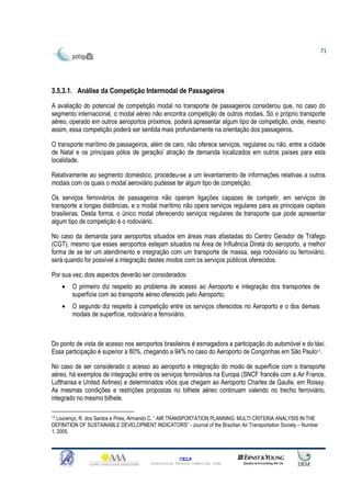 71




3.5.3.1. Análise da Competição Intermodal de Passageiros
A avaliação do potencial de competição modal no transporte de passageiros considerou que, no caso do
segmento internacional, o modal aéreo não encontra competição de outros modais. Só o próprio transporte
aéreo, operado em outros aeroportos próximos, poderá apresentar algum tipo de competição, onde, mesmo
assim, essa competição poderá ser sentida mais profundamente na orientação dos passageiros.

O transporte marítimo de passageiros, além de caro, não oferece serviços, regulares ou não, entre a cidade
de Natal e os principais pólos de geração/ atração de demanda localizados em outros países para esta
localidade.

Relativamente ao segmento doméstico, procedeu-se a um levantamento de informações relativas a outros
modais com os quais o modal aeroviário pudesse ter algum tipo de competição.

Os serviços ferroviários de passageiros não operam ligações capazes de competir, em serviços de
transporte a longas distâncias, e o modal marítimo não opera serviços regulares para as principais capitais
brasileiras. Desta forma, o único modal oferecendo serviços regulares de transporte que pode apresentar
algum tipo de competição é o rodoviário.

No caso da demanda para aeroportos situados em áreas mais afastadas do Centro Gerador de Tráfego
(CGT), mesmo que esses aeroportos estejam situados na Área de Influência Direta do aeroporto, a melhor
forma de se ter um atendimento e integração com um transporte de massa, seja rodoviário ou ferroviário,
será quando for possível a integração destes modos com os serviços públicos oferecidos.

Por sua vez, dois aspectos deverão ser considerados:
    •   O primeiro diz respeito ao problema de acesso ao Aeroporto e integração dos transportes de
        superfície com ao transporte aéreo oferecido pelo Aeroporto;
    •   O segundo diz respeito à competição entre os serviços oferecidos no Aeroporto e o dos demais
        modais de superfície, rodoviário e ferroviário.



Do ponto de vista de acesso nos aeroportos brasileiros é esmagadora a participação do automóvel e do táxi.
Essa participação é superior a 80%, chegando a 94% no caso do Aeroporto de Congonhas em São Paulo17.

No caso de ser considerado o acesso ao aeroporto e integração do modo de superfície com o transporte
aéreo, há exemplos de integração entre os serviços ferroviários na Europa (SNCF francês com a Air France,
Lufthansa e United Airlines) e determinados vôos que chegam ao Aeroporto Charles de Gaulle, em Roissy.
As mesmas condições e restrições propostas no bilhete aéreo continuam valendo no trecho ferroviário,
integrado no mesmo bilhete.

17 Lourenço, R. dos Santos e Pires, Armando C. “ AIR TRANSPORTATION PLANNING: MULTI CRITERIA ANALYSIS IN THE

DEFINITION OF SUSTAINABLE DEVELOPMENT INDICATORS” - Journal of the Brazilian Air Transportation Society – Number
1, 2005.



                                                       CELP
                                         Consultoria Técnica Comercial Ltda
 
