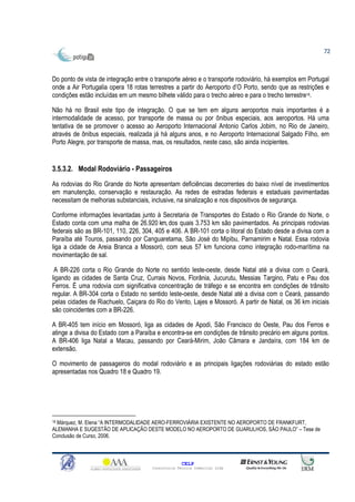 72



Do ponto de vista de integração entre o transporte aéreo e o transporte rodoviário, há exemplos em Portugal
onde a Air Portugalia opera 18 rotas terrestres a partir do Aeroporto d’O Porto, sendo que as restrições e
condições estão incluídas em um mesmo bilhete válido para o trecho aéreo e para o trecho terrestre18.

Não há no Brasil este tipo de integração. O que se tem em alguns aeroportos mais importantes é a
intermodalidade de acesso, por transporte de massa ou por ônibus especiais, aos aeroportos. Há uma
tentativa de se promover o acesso ao Aeroporto Internacional Antonio Carlos Jobim, no Rio de Janeiro,
através de ônibus especiais, realizada já há alguns anos, e no Aeroporto Internacional Salgado Filho, em
Porto Alegre, por transporte de massa, mas, os resultados, neste caso, são ainda incipientes.


3.5.3.2. Modal Rodoviário - Passageiros
As rodovias do Rio Grande do Norte apresentam deficiências decorrentes do baixo nível de investimentos
em manutenção, conservação e restauração. As redes de estradas federais e estaduais pavimentadas
necessitam de melhorias substanciais, inclusive, na sinalização e nos dispositivos de segurança.

Conforme informações levantadas junto à Secretaria de Transportes do Estado o Rio Grande do Norte, o
Estado conta com uma malha de 26.920 km, dos quais 3.753 km são pavimentados. As principais rodovias
federais são as BR-101, 110, 226, 304, 405 e 406. A BR-101 corta o litoral do Estado desde a divisa com a
Paraíba até Touros, passando por Canguaretama, São José do Mipibu, Parnamirim e Natal. Essa rodovia
liga a cidade de Areia Branca a Mossoró, com seus 57 km funciona como integração rodo-marítima na
movimentação de sal.

 A BR-226 corta o Rio Grande do Norte no sentido leste-oeste, desde Natal até a divisa com o Ceará,
ligando as cidades de Santa Cruz, Currais Novos, Florânia, Jucurutu, Messias Targino, Patu e Pau dos
Ferros. É uma rodovia com significativa concentração de tráfego e se encontra em condições de trânsito
regular. A BR-304 corta o Estado no sentido leste-oeste, desde Natal até a divisa com o Ceará, passando
pelas cidades de Riachuelo, Caiçara do Rio do Vento, Lajes e Mossoró. A partir de Natal, os 36 km iniciais
são coincidentes com a BR-226.

A BR-405 tem início em Mossoró, liga as cidades de Apodi, São Francisco do Oeste, Pau dos Ferros e
atinge a divisa do Estado com a Paraíba e encontra-se em condições de trânsito precário em alguns pontos.
A BR-406 liga Natal a Macau, passando por Ceará-Mirim, João Câmara e Jandaíra, com 184 km de
extensão.

O movimento de passageiros do modal rodoviário e as principais ligações rodoviárias do estado estão
apresentadas nos Quadro 18 e Quadro 19.




18 Márquez, M. Elena “A INTERMODALIDADE AERO-FERROVIÁRIA EXISTENTE NO AEROPORTO DE FRANKFURT,

ALEMANHA E SUGESTÃO DE APLICAÇÃO DESTE MODELO NO AEROPORTO DE GUARULHOS, SÃO PAULO” – Tese de
Conclusão de Curso, 2006.



                                                    CELP
                                      Consultoria Técnica Comercial Ltda
 