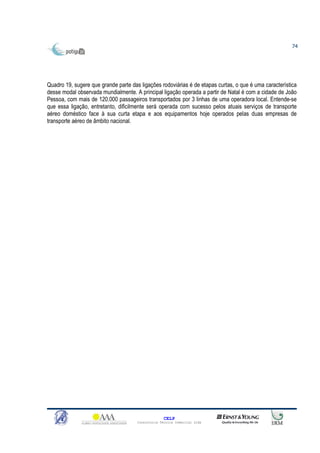 74




Quadro 19, sugere que grande parte das ligações rodoviárias é de etapas curtas, o que é uma característica
desse modal observada mundialmente. A principal ligação operada a partir de Natal é com a cidade de João
Pessoa, com mais de 120.000 passageiros transportados por 3 linhas de uma operadora local. Entende-se
que essa ligação, entretanto, dificilmente será operada com sucesso pelos atuais serviços de transporte
aéreo doméstico face à sua curta etapa e aos equipamentos hoje operados pelas duas empresas de
transporte aéreo de âmbito nacional.




                                                    CELP
                                      Consultoria Técnica Comercial Ltda
 
