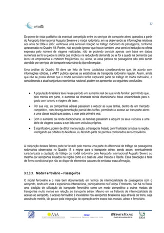 77



Do ponto de vista qualitativo da eventual competição entre os serviços de transporte aéreo operados a partir
do Aeroporto Internacional Augusto Severo e o modal rodoviário, em se observando as informações relativas
aos anos de 2004 e 2007, verifica-se uma sensível redução no tráfego rodoviário de passageiros, conforme
apresentado no Quadro 18. Porém, não se pode ignorar que houve também uma sensível redução na oferta
expressa pelo número de viagens realizadas, não se podendo concluir apenas com base em dados
numéricos se foi a queda na oferta que implicou na redução da demanda ou se foi a queda na demanda que
levou os empresários a cortarem freqüências, ou, ainda, se essa parcela de passageiros não está sendo
atendida por serviços de transporte rodoviário do tipo não regular.

Uma análise do Quadro 18 deve ser feita de forma cuidadosa considerando-se que, de acordo com
informações obtidas, a ANTT publica apenas as estatísticas de transporte rodoviário regular. Assim, ainda
que não se possa afirmar que o modal aeroviário tenha capturado parte do tráfego do modal rodoviário, e
considerando a atual conjuntura econômica nacional, podem-se apresentar as seguintes conclusões:


    •   A população brasileira teve nesse período um aumento real de sua renda familiar, permitindo que,
        pelo menos em parte, o aumento da chamada renda discricionária fosse encaminhada para o
        gasto com turismo e viagens de lazer;
    •   Por sua vez, as companhias aéreas passaram a reduzir as suas tarifas, dentro de um mercado
        competitivo, com desregulamentação parcial das tarifas, permitindo o acesso ao transporte aéreo
        a uma classe social que passou a voar pela primeira vez;
    •   Com o aumento da renda discricionária, as famílias passaram a adquirir os seus veículos e uma
        série de viagens passou a ser feita com veículos próprios.
    •   É significativo, porém de difícil mensuração, o transporte fretado com finalidade turística na região,
        interligando as cidades do Nordeste, ou fazendo parte de pacotes combinados aero-rodoviários.



A conjunção desses fatores pode ter levado pelo menos uma parte do diferencial de tráfego de passageiros
rodoviários observados no Quadro 18 a migrar para o transporte aéreo, sendo assim, eventualmente
caracterizada a captação de tráfego do modal rodoviário pelo Aeroporto Internacional Augusto Severo ou
mesmo por aeroportos situados na região como é o caso de João Pessoa e Recife. Essa colocação é feita
de forma condicional por não se dispor de elementos capazes de embasar essa afirmação.


3.5.3.3. Modal Ferroviário – Passageiros

O modal ferroviário é o mais bem documentado em termos de intermodalidade de passageiros com o
aeroporto, tendo em vista a experiência internacional, principalmente na Europa. Entretanto, não há no Brasil
uma tradição de utilização do transporte ferroviário como um modo competitivo a outros modais de
transportes muito menos em relação ao transporte aéreo. Mesmo em se tratando de intermodalidade de
acesso ao aeroporto, o acesso ferroviário é inexistente nos aeroportos brasileiros seja através de trens, seja
através de metrôs, tão pouco pela integração de operação entre esses dois modais, aéreo e ferroviário.



                                                      CELP
                                        Consultoria Técnica Comercial Ltda
 