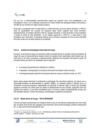 78



Por sua vez, a intermodalidade aero-ferroviária poderia ser pensada como uma possibilidade a ser
empregada no futuro, com a utilização conjunta de um mesmo bilhete nas operações aéreas e ferroviárias a
exemplo do que acontece em alguns países europeus.

Na Europa, a competição entre o modal aéreo e o modal ferroviário se dá em trajetos inferiores a 1.000 km,
onde há possibilidade dos usuários de transporte aéreo serem captados pelo modo ferroviário.
Indubitavelmente, em trajetos inferiores a 400 km, naquele continente, o modo ferroviário é mais competitivo
e correto do ponto de vista ambiental19. Já em trajetos superiores a 1.000 km, o modo aéreo é mais
competitivo que o ferroviário. É importante observar que na Europa a operação de trens de alta velocidade
dá a esse modal uma condição especial de competição.




3.5.3.4. Análise da Competição Intermodal de Carga

Em geral, os terminais de carga nos aeroportos estão se transformando em grandes centros de logística de
carga. No caso de desenvolvimento desses centros de logística foram observados vários fatores que, de
uma forma ou de outra, provocaram o desenvolvimento vertiginoso do transporte intermodal de carga. Os
principais pontos que devem ser ressaltados são os seguintes:


     •   A revolução apresentada pela utilização do contêiner;
     •   A regulação e desregulação do transporte intermodal nos Estados Unidos e Europa;
     •   A desregulamentação específica do transporte aéreo de carga nos Estados Unidos, em 1977.



Dentro dessa cadeia intermodal é fundamental a participação dos operadores logísticos. De acordo com a
“Associação Brasileira de Movimentação e Logística” (ABML), um operador logístico é definido como um
“fornecedor de serviços logísticos, especializado em gerenciar e executar todas ou partes das atividades
logísticas envolvidas nas várias fases da cadeia de abastecimento de seus clientes, agregando valor aos
produtos dos mesmos, e que tenha competência para, no mínimo, prestar simultaneamente serviços nas
três atividades básicas: controle dos estoques, armazenagem e gestão dos transportes”.


3.5.3.5. Modal Aéreo de Carga – TECA INFRAERO

Uma das principais características do transporte aéreo é que as mercadorias transportadas por este modal
são, em geral, bens de alto valor agregado, bens perecíveis, bens de alta tecnologia, produtos emergenciais
etc., ou seja, bens de alta densidade de valor.

19Turolla, F. A.; Vassllo, M. D. e Oliveira, A. V. M. – “INTERMODAL COMPETITION IN THE BRAZILIAN INTERSTATE
TRAVEL MARKET” – FAPESP – São Paulo, SP, 2006



                                                        CELP
                                          Consultoria Técnica Comercial Ltda
 
