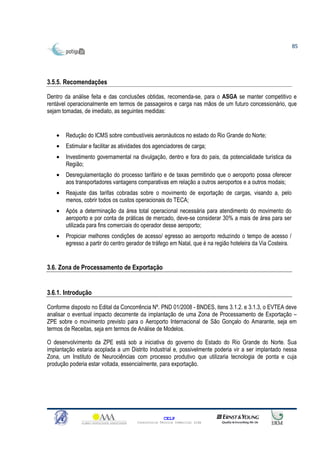 85




3.5.5. Recomendações

Dentro da análise feita e das conclusões obtidas, recomenda-se, para o ASGA se manter competitivo e
rentável operacionalmente em termos de passageiros e carga nas mãos de um futuro concessionário, que
sejam tomadas, de imediato, as seguintes medidas:


   •   Redução do ICMS sobre combustíveis aeronáuticos no estado do Rio Grande do Norte;
   •   Estimular e facilitar as atividades dos agenciadores de carga;
   •   Investimento governamental na divulgação, dentro e fora do país, da potencialidade turística da
       Região;
   •   Desregulamentação do processo tarifário e de taxas permitindo que o aeroporto possa oferecer
       aos transportadores vantagens comparativas em relação a outros aeroportos e a outros modais;
   •   Reajuste das tarifas cobradas sobre o movimento de exportação de cargas, visando a, pelo
       menos, cobrir todos os custos operacionais do TECA;
   •   Após a determinação da área total operacional necessária para atendimento do movimento do
       aeroporto e por conta de práticas de mercado, deve-se considerar 30% a mais de área para ser
       utilizada para fins comerciais do operador desse aeroporto;
   •   Propiciar melhores condições de acesso/ egresso ao aeroporto reduzindo o tempo de acesso /
       egresso a partir do centro gerador de tráfego em Natal, que é na região hoteleira da Via Costeira.


3.6. Zona de Processamento de Exportação


3.6.1. Introdução

Conforme disposto no Edital da Concorrência Nº. PND 01/2008 - BNDES, itens 3.1.2. e 3.1.3, o EVTEA deve
analisar o eventual impacto decorrente da implantação de uma Zona de Processamento de Exportação –
ZPE sobre o movimento previsto para o Aeroporto Internacional de São Gonçalo do Amarante, seja em
termos de Receitas, seja em termos de Análise de Modelos.

O desenvolvimento da ZPE está sob a iniciativa do governo do Estado do Rio Grande do Norte. Sua
implantação estaria acoplada a um Distrito Industrial e, possivelmente poderia vir a ser implantado nessa
Zona, um Instituto de Neurociências com processo produtivo que utilizaria tecnologia de ponta e cuja
produção poderia estar voltada, essencialmente, para exportação.




                                                    CELP
                                      Consultoria Técnica Comercial Ltda
 
