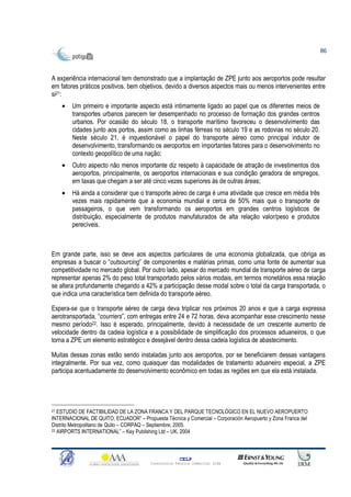 86



A experiência internacional tem demonstrado que a implantação de ZPE junto aos aeroportos pode resultar
em fatores práticos positivos, bem objetivos, devido a diversos aspectos mais ou menos intervenientes entre
si21:
     •   Um primeiro e importante aspecto está intimamente ligado ao papel que os diferentes meios de
         transportes urbanos parecem ter desempenhado no processo de formação dos grandes centros
         urbanos. Por ocasião do século 18, o transporte marítimo favoreceu o desenvolvimento das
         cidades junto aos portos, assim como as linhas férreas no século 19 e as rodovias no século 20.
         Neste século 21, é inquestionável o papel do transporte aéreo como principal indutor de
         desenvolvimento, transformando os aeroportos em importantes fatores para o desenvolvimento no
         contexto geopolítico de uma nação;
     •   Outro aspecto não menos importante diz respeito à capacidade de atração de investimentos dos
         aeroportos, principalmente, os aeroportos internacionais e sua condição geradora de empregos,
         em taxas que chegam a ser até cinco vezes superiores às de outras áreas;
     •   Há ainda a considerar que o transporte aéreo de carga é uma atividade que cresce em média três
         vezes mais rapidamente que a economia mundial e cerca de 50% mais que o transporte de
         passageiros, o que vem transformando os aeroportos em grandes centros logísticos de
         distribuição, especialmente de produtos manufaturados de alta relação valor/peso e produtos
         perecíveis.



Em grande parte, isso se deve aos aspectos particulares de uma economia globalizada, que obriga as
empresas a buscar o “outsourcing” de componentes e matérias primas, como uma fonte de aumentar sua
competitividade no mercado global. Por outro lado, apesar do mercado mundial de transporte aéreo de carga
representar apenas 2% do peso total transportado pelos vários modais, em termos monetários essa relação
se altera profundamente chegando a 42% a participação desse modal sobre o total da carga transportada, o
que indica uma característica bem definida do transporte aéreo.

Espera-se que o transporte aéreo de carga deva triplicar nos próximos 20 anos e que a carga expressa
aerotransportada, “courriers”, com entregas entre 24 e 72 horas, deva acompanhar esse crescimento nesse
mesmo período22. Isso é esperado, principalmente, devido à necessidade de um crescente aumento de
velocidade dentro da cadeia logística e a possibilidade de simplificação dos processos aduaneiros, o que
torna a ZPE um elemento estratégico e desejável dentro dessa cadeia logística de abastecimento.

Muitas dessas zonas estão sendo instaladas junto aos aeroportos, por se beneficiarem dessas vantagens
integralmente. Por sua vez, como quaisquer das modalidades de tratamento aduaneiro especial, a ZPE
participa acentuadamente do desenvolvimento econômico em todas as regiões em que ela está instalada.




21 ESTUDIO DE FACTIBILIDAD DE LA ZONA FRANCA Y DEL PARQUE TECNOLÓGICO EN EL NUEVO AEROPUERTO
INTERNACIONAL DE QUITO, ECUADOR” – Propuesta Técnica y Comercial – Corporación Aeropuerto y Zona Franca del
Distrito Metropolitano de Quito – CORPAQ – Septiembre, 2005.
22 AIRPORTS INTERNATIONAL” – Key Publishing Ltd – UK, 2004




                                                       CELP
                                         Consultoria Técnica Comercial Ltda
 