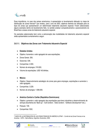 87



Essa importância, no caso dos países americanos, é apresentada no levantamento efetuado no mapa de
distribuição de zonas francas23 que revelou, para o ano de 2003, objetivos distintos de utilização para os
tipos de zonas que apresentavam um determinado tratamento aduaneiro especial. Foram selecionados
alguns exemplos dentro do levantamento feito, no sentido analisar comparativamente o posicionamento do
Brasil face a essas zonas de tratamento aduaneiro especial.

Os exemplos selecionados bem como a estruturação das modalidades de tratamento aduaneiro especial
estão apresentados sumariamente a seguir.


3.6.1.1. Objetivos das Zonas com Tratamento Aduaneiro Especial


    • Estados Unidos
    •   Objetivo: Aumentar o valor agregado de suas exportações;
    •   Zonas Gerais: 260;
    •   Subzonas: 538;
    •   Companhias: 2.000;
    •   Número de empregos: 319.000;
    •   Volume de exportações: US$ 140 bilhões.


    • México
    •   Objetivo: Desenvolvimento estratégico de zonas para gerar empregos, exportações e aumentar o
        valor agregado;
    •   Companhias: 3.229;
    •   Número de empregos: 1.089.000.


    • América Central e Caribe (República Dominicana)
    •   Objetivo: aumentar o valor agregado das exportações para bens industriais e desenvolvimento de
        serviços (Escritórios de “Back-up”, “Call Centers”, “Data Centers”, “Software Development” etc.);
    •   Parques: 138;
    •   Companhias 1552;


23 MAPA DE LA DISTRIBUICIÓN DE LAS ZONAS FRANCAS EN AMERICA LATINA” – Comité de las Zonas Francas en las

Ameritas – CZFA – Bahía Blanca, Argentina, Noviembre, 2005.



                                                     CELP
                                       Consultoria Técnica Comercial Ltda
 