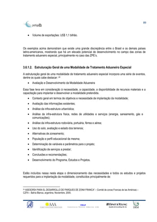 89



    •   Volume de exportações: US$ 1,1 bilhão.



Os exemplos acima demonstram que existe uma grande discrepância entre o Brasil e os demais países
latino-americanos, mostrando que há um elevado potencial de desenvolvimento no campo das zonas de
tratamento aduaneiro especial, principalmente no caso das ZPE’s.


3.6.1.2. Estruturação Geral de uma Modalidade de Tratamento Aduaneiro Especial
A estruturação geral de uma modalidade de tratamento aduaneiro especial incorpora uma série de eventos,
dentre os quais cabe destacar: 24
    •   Avaliação e Desenvolvimento da Modalidade Aduaneira

Essa fase leva em consideração à necessidade, a capacidade, a disponibilidade de recursos materiais e a
capacitação para implantar e desenvolver a modalidade pretendida.
    •   Contexto geral em termos de objetivos e necessidade de implantação da modalidade;
    •   Avaliação das informações existentes;
    •   Análise da infra-estrutura urbanística;
    •   Análise da infra-estrutura física, redes de utilidades e serviços (energia, saneamento, gás e
        comunicações);
    •   Análise da infra-estrutura rodoviária, portuária, férrea e aérea;
    •   Uso do solo, avaliação e estado dos terrenos;
    •   Alternativas de zoneamento;
    •   População e perfil educacional da mesma;
    •   Determinação de variáveis e parâmetros para o projeto;
    •   Identificação de serviços a prestar;
    •   Conclusões e recomendações;
    •   Desenvolvimento do Programa, Estudos e Projetos.



Estão incluídos nessa nesta etapa o dimensionamento das necessidades e todos os estudos e projetos
requeridos para a implantação da modalidade, constituídos principalmente de:



24 ASESORÍA PARA EL DESARROLLO DE PARQUES DE ZONA FRANCA” – Comité de zonas Francas de las Américas –

CZFA – Bahía Blanca, argentina, Noviembre, 2005.



                                                      CELP
                                        Consultoria Técnica Comercial Ltda
 