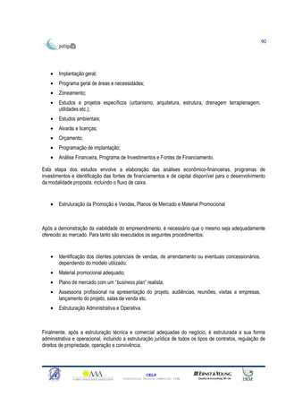 90




    •   Implantação geral;
    •   Programa geral de áreas e necessidades;
    •   Zoneamento;
    •   Estudos e projetos específicos (urbanismo, arquitetura, estrutura, drenagem terraplenagem,
        utilidades etc.);
    •   Estudos ambientais;
    •   Alvarás e licenças;
    •   Orçamento;
    •   Programação de implantação;
    •   Análise Financeira, Programa de Investimentos e Fontes de Financiamento.

Esta etapa dos estudos envolve a elaboração das análises econômico-financeiras, programas de
investimentos e identificação das fontes de financiamentos e de capital disponível para o desenvolvimento
da modalidade proposta, incluindo o fluxo de caixa.


    •   Estruturação da Promoção e Vendas, Planos de Mercado e Material Promocional



Após a demonstração da viabilidade do empreendimento, é necessário que o mesmo seja adequadamente
oferecido ao mercado. Para tanto são executados os seguintes procedimentos:


    •   Identificação dos clientes potenciais de vendas, de arrendamento ou eventuais concessionários,
        dependendo do modelo utilizado;
    •   Material promocional adequado;
    •   Plano de mercado com um “business plan” realista;
    •   Assessoria profissional na apresentação do projeto, audiências, reuniões, visitas a empresas,
        lançamento do projeto, salas de venda etc.
    •   Estruturação Administrativa e Operativa.



Finalmente, após a estruturação técnica e comercial adequadas do negócio, é estruturada a sua forma
administrativa e operacional, incluindo a estruturação jurídica de todos os tipos de contratos, regulação de
direitos de propriedade, operação e convivência.




                                                     CELP
                                       Consultoria Técnica Comercial Ltda
 