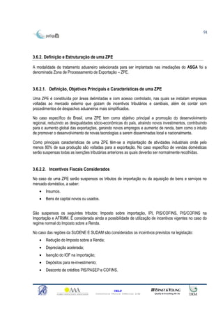 91




3.6.2. Definição e Estruturação de uma ZPE

A modalidade de tratamento aduaneiro selecionada para ser implantada nas imediações do ASGA foi a
denominada Zona de Processamento de Exportação – ZPE.


3.6.2.1. Definição, Objetivos Principais e Características de uma ZPE
Uma ZPE é constituída por áreas delimitadas e com acesso controlado, nas quais se instalam empresas
voltadas ao mercado externo que gozam de incentivos tributários e cambiais, além de contar com
procedimentos de despachos aduaneiros mais simplificados.

No caso específico do Brasil, uma ZPE tem como objetivo principal a promoção do desenvolvimento
regional, reduzindo as desigualdades sócio-econômicas do país, atraindo novos investimentos, contribuindo
para o aumento global das exportações, gerando novos empregos e aumento de renda, bem como o intuito
de promover o desenvolvimento de novas tecnologias a serem disseminadas local e nacionalmente.

Como principais características de uma ZPE têm-se a implantação de atividades industriais onde pelo
menos 80% de sua produção são voltadas para a exportação. No caso específico de vendas domésticas
serão suspensas todas as isenções tributárias anteriores as quais deverão ser normalmente recolhidas.


3.6.2.2. Incentivos Fiscais Considerados
No caso de uma ZPE serão suspensos os tributos de importação ou da aquisição de bens e serviços no
mercado doméstico, a saber:
   •   Insumos.
   •   Bens de capital novos ou usados.


São suspensos os seguintes tributos: Imposto sobre importação, IPI, PIS/COFINS, PIS/COFINS na
Importação e AFRMM. É considerada ainda a possibilidade de utilização de incentivos vigentes no caso do
regime normal do Imposto sobre a Renda.

No caso das regiões da SUDENE E SUDAM são considerados os incentivos previstos na legislação:
   •   Redução do Imposto sobre a Renda;
   •   Depreciação acelerada;
   •   Isenção do IOF na importação;
   •   Depósitos para re-investimento;
   •   Desconto de créditos PIS/PASEP e COFINS.



                                                     CELP
                                       Consultoria Técnica Comercial Ltda
 