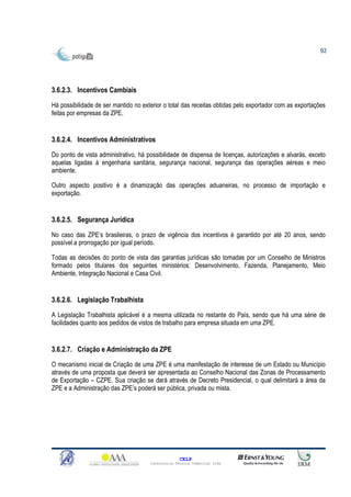 92




3.6.2.3. Incentivos Cambiais

Há possibilidade de ser mantido no exterior o total das receitas obtidas pelo exportador com as exportações
feitas por empresas da ZPE.


3.6.2.4. Incentivos Administrativos

Do ponto de vista administrativo, há possibilidade de dispensa de licenças, autorizações e alvarás, exceto
aquelas ligadas à engenharia sanitária, segurança nacional, segurança das operações aéreas e meio
ambiente.

Outro aspecto positivo é a dinamização das operações aduaneiras, no processo de importação e
exportação.


3.6.2.5. Segurança Jurídica

No caso das ZPE’s brasileiras, o prazo de vigência dos incentivos é garantido por até 20 anos, sendo
possível a prorrogação por igual período.

Todas as decisões do ponto de vista das garantias jurídicas são tomadas por um Conselho de Ministros
formado pelos titulares dos seguintes ministérios: Desenvolvimento, Fazenda, Planejamento, Meio
Ambiente, Integração Nacional e Casa Civil.


3.6.2.6. Legislação Trabalhista

A Legislação Trabalhista aplicável é a mesma utilizada no restante do País, sendo que há uma série de
facilidades quanto aos pedidos de vistos de trabalho para empresa situada em uma ZPE.


3.6.2.7. Criação e Administração da ZPE
O mecanismo inicial de Criação de uma ZPE é uma manifestação de interesse de um Estado ou Município
através de uma proposta que deverá ser apresentada ao Conselho Nacional das Zonas de Processamento
de Exportação – CZPE. Sua criação se dará através de Decreto Presidencial, o qual delimitará a área da
ZPE e a Administração das ZPE’s poderá ser pública, privada ou mista.




                                                    CELP
                                      Consultoria Técnica Comercial Ltda
 