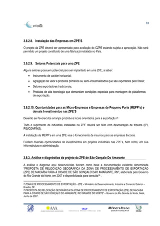 93




3.6.2.8. Instalação das Empresas em ZPE’S

O projeto da ZPE deverá ser apresentado para avaliação do CZPE estando sujeita a aprovação. Não será
permitido um projeto constituído de uma fábrica já instalada no País.


3.6.2.9. Setores Potenciais para uma ZPE

Alguns setores possuem potencial para ser implantado em uma ZPE, a saber:
    •      Instrumento de caráter horizontal;
    •      Agregação de valor a produtos primários ou semi-industrializados que são exportados pelo Brasil;
    •      Setores exportadores tradicionais;
    •      Produtos de alta tecnologia que demandam condições especiais para montagem de plataformas
           de exportação.


3.6.2.10. Oportunidades para as Micro-Empresas e Empresas de Pequeno Porte (MEPP’s) e
        demais Investimentos nas ZPE’S
Deverão ser favorecidos arranjos produtivos locais orientados para a exportação.25

Todo o suprimento de indústrias instaladas na ZPE deverá ser feito com desoneração de tributos (IPI,
PIS/CONFINS).

A instalação de MEPP’s em uma ZPE visa o fornecimento de insumos para as empresas âncoras.

Existem diversas oportunidades de investimentos em projetos industriais nas ZPE’s, bem como, em sua
infra-estrutura e administração.


3.6.3. Análise e diagnóstico do projeto da ZPE de São Gonçalo Do Amarante

A análise e diagnose aqui desenvolvidas tiveram como base a documentação existente denominada
“PROPOSTA DE RELOCAÇÃO GEOGRÁFICA DA ZONA DE PROCESSAMENTO DE EXPORTAÇÃO
(ZPE) DE MACAÍBA PARA A CIDADE DE SÃO GONÇALO DAO AMARANTE, RN”, elaborada pelo Governo
do Rio Grande do Norte, em 2007 e disponibilizada para consulta26 .

25 ZONAS   DE PROCESSAMENTO DE EXPORTAÇÃO – ZPE – Ministério de Desenvolvimento, Industria e Comercio Exterior –
Brasília, DF.
26 PROPOSTA DE RELOCAÇÃO GEOGRÁFICA DA ZONA DE PROCESSAMENTO DE EXPORTAÇÃO (ZPE) DE MACAÍBA

PARA A CIDADE DE SÃO GONÇALO DO AMARANTE, RIO GRANDE DO NORTE” – Governo do Rio Grande do Norte, Natal,
Junho de 2007.



                                                        CELP
                                          Consultoria Técnica Comercial Ltda
 