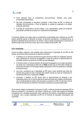95



   •   Foram efetuados todos os levantamentos sócio-econômicos, utilidades, entre outros,
       recomendados anteriormente;
   •   Não foram contemplados no documento consultado, o Plano Diretor da ZPE, os estudos de
       viabilidade técnico-econômica, o Plano de Negócios, os projetos de engenharia e os estudos
       ambientais específicos;
   •   A previsão de investimentos é de R$ 3 milhões, o que, aparentemente, parece ser insuficiente
       para atender a previsão de um prazo de 21 meses para sua implantação.



O documento utilizado como seguiu todos os procedimentos recomendados para a definição de uma ZPE,
estando pendentes apenas os elementos de projeto, os elementos quantitativos e, conseqüentemente, os
estudos de viabilidade técnico-econômica e de mercado. Todos os demais procedimentos no documento em
referência estão ainda em forma de minuta, assim como o Estatuto Social da ZPE - RN.


3.6.4. Conclusões

A partir da análise e diagnose e das condições atuais relativamente à implantação de uma ZPE em São
Gonçalo do Amarante pode-se apresentar as seguintes conclusões:
   •   A existência de um Aeroporto Internacional (Augusto Severo) em Natal com instalações razoáveis
       para o atendimento do movimento de passageiros e carga não conduziu ao desenvolvimento de
       um Distrito Industrial, ou mesmo de uma ZPE, em suas imediações;
   •   É temerário avaliar um eventual acréscimo de demanda de passageiros ou de cargas que poderia
       ser gerada com a implantação da ZPE junto ao ASGA somente com as informações contidas nos
       documentos fornecidos. As informações obtidas relativamente a ZPE não apresentam a definição
       de empresa âncora;
   •   Lato senso, considera-se que a implantação da ZPE venha a trazer benefícios para todos não
       somente pela geração de renda e emprego como também diluindo os custos do investimento em
       infra-estrutura feito para a implantação do ASGA;
   •   Concluindo, a existência da ZPE deverá influir no desenvolvimento do Aeroporto e sua
       implantação poderá criar um enorme potencial de desenvolvimento para a Região, principalmente,
       com a complementação do sistema viário de acesso ao aeroporto e à ZPE, do rodo-anel e demais
       obras de infra-estrutura de rodoviárias, ferroviárias e portuárias que já estão programadas.



Em um primeiro estágio de implantação do Aeroporto e da ZPE, o mérito da previsão de implantação ZPE no
entorno do aeroporto é o de preservar o seu entorno, evitando que o mesmo seja ocupado por atividades
incompatíveis com a atividade aeroportuária. Assim, garante-se não somente a possibilidade de expansão
do Aeroporto, como a própria implantação da ZPE em um horizonte de maturação mercadológica mais
conveniente.



                                                   CELP
                                     Consultoria Técnica Comercial Ltda
 