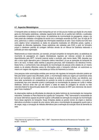 97




4.1. Aspectos Metodológicos

O transporte aéreo se destaca no setor transportes por ser um dos poucos modais que dispõe de uma ampla
gama de informações estatísticas, coletadas regularmente dentro de um padrão bem definido, e publicadas
pela autoridade competente a longo tempo. As estatísticas de movimentação de passageiros, cargas e de
mala postal são coletadas e divulgadas de acordo com a orientação emanada da ICAO, que, há mais de 30
anos, padronizou a coleta e computação das informações estatísticas do setor. Essa iniciativa da ICAO teve
como objetivo tornar comparáveis os dados de aeroportos localizados em diferentes países, sujeitos a
orientação de diferentes legislações. Essas estatísticas são coletadas pela ICAO a partir de formulário
próprio e obedecem padrões de contagem definidos através de um Manual de Estatística elaborado e
publicado por essa organização.

Relativamente ao modal rodoviário, por exemplo, principal competidor do transporte aéreo, as estatísticas de
movimento de passageiros em viagens interestaduais regulares por rodovias constam de anuários
disponibilizados pela ANTT, tornando possível avaliar a evolução, pelo menos desde 1998, daquelas que
são a única opção alternativa para o transporte coletivo interurbano, já que as operações de transporte de
trem e de navio, no Brasil, estão restritas a pequenos percursos, bem localizados e de relevância mínima.
Desta forma, o conhecimento mais abrangente da movimentação de pessoas entre cidades de um mesmo
estado ou de estados diferentes carece de informações sobre o transporte individual, em automóveis ou
mesmo em viagens não regulares, executadas por ônibus de fretamento ou turismo.

Uma pesquisa sobre autorizações emitidas para serviços não regulares de transporte rodoviário poderia ser
feita para tentar superar essa dificuldade, porém, a movimentação relativa às viagens por automóveis ainda
teria de ser levantada e não existem meios de sequer se avaliar, ao longo do tempo, sua relevância, que
deve estar aumentando em conseqüência do aumento da renda do consumidor brasileiro, e já pode ser
considerada hoje como relevante quanto à participação na movimentação de pessoas em curtas e médias
distâncias. Deve-se ainda citar que até mesmo a coleta de dados de contagens de veículos na rede
rodoviária federal foi descontinuada desde 2001, e as atuais intenções do DNIT para retomá-las não devem
gerar frutos imediatos.27

As observações relativas às dificuldades de obtenção de dados históricos de movimentação dos transportes
rodoviários, ilustradas no Plano Nacional de Logística de Transportes – PNLT demonstram a necessidade de
se buscar alternativas capazes de permitir superar a dificuldade de estimação da evolução da movimentação
futura desse segmento de transporte. Essas limitações aliadas ao grande número de origens e destinos
alternativos envolvidos no estudo de uma rodovia, tanto para a movimentação de passageiros quanto para a
de cargas, exigiu a concepção de métodos alternativos para a estimação da evolução futura da demanda do
setor.




27PlanoNacional de Logística de Transporte - PNLT – DNIT – Departamento Nacional de Infra-estrutura de Transportes – abril –
de 2007 – revisão 00



                                                           CELP
                                             Consultoria Técnica Comercial Ltda
 