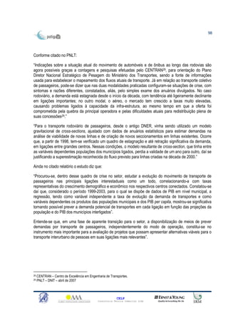 98




Conforme citado no PNLT:

“Indicações sobre a situação atual do movimento de automóveis e de ônibus ao longo das rodovias são
agora possíveis graças a contagens e pesquisas efetuadas pelo CENTRAN28, para orientação do Plano
Diretor Nacional Estratégico de Pesagem do Ministério dos Transportes, sendo a fonte de informações
usada para estabelecer o mapeamento dos fluxos atuais de transporte. Já em relação ao transporte coletivo
de passageiros, pode-se dizer que nas duas modalidades praticadas configuram-se situações de crise, com
sintomas e razões diferentes, constatados, aliás, pelo simples exame dos anuários divulgados. No caso
rodoviário, a demanda está estagnada desde o início da década, com tendência até ligeiramente declinante
em ligações importantes; no outro modal, o aéreo, o mercado tem crescido a taxas muito elevadas,
causando problemas ligados à capacidade da infra-estrutura, ao mesmo tempo em que a oferta foi
comprometida pela quebra da principal operadora e pelas dificuldades atuais para redistribuição plena de
suas concessões29.”

“Para o transporte rodoviário de passageiros, desde o antigo DNER, vinha sendo utilizado um modelo
gravitacional de cross-sections, ajustado com dados de anuários estatísticos para estimar demandas na
análise de viabilidade de novas linhas e de criação de novos seccionamentos em linhas existentes. Ocorre
que, a partir de 1998, tem-se verificado um quadro de estagnação e até retração significativa da demanda,
em ligações entre grandes centros. Nessas condições, o modelo resultante de cross-section, que tinha entre
as variáveis dependentes populações dos municípios ligados, perdia a validade de um ano para outro, daí se
justificando a superestimação reconhecida do fluxo previsto para linhas criadas na década de 2000.”

Ainda no citado relatório o estudo diz que:

“Procurou-se, dentro desse quadro de crise no setor, estudar a evolução do movimento de transporte de
passageiros nas principais ligações interestaduais como um todo, correlacionando-a com taxas
representativas do crescimento demográfico e econômico nos respectivos centros conectados. Constatou-se
daí que, considerado o período 1999-2003, para o qual se dispõe de dados de PIB em nível municipal, a
regressão, tendo como variável independente a taxa de evolução da demanda de transportes e como
variáveis dependentes os produtos das populações municipais e dos PIB per capita, mostrou-se significativa
tornando possível prever a demanda potencial de transportes em cada ligação em função das projeções da
população e do PIB dos municípios interligados”.

Entende-se que, em uma fase de aparente transição para o setor, a disponibilização de meios de prever
demandas por transporte de passageiros, independentemente do modo de operação, constitui-se no
instrumento mais importante para a avaliação de projetos que possam apresentar alternativas viáveis para o
transporte interurbano de pessoas em suas ligações mais relevantes”.




28   CENTRAN – Centro de Excelência em Engenharia de Transportes.
29   PNLT – DNIT – abril de 2007



                                                           CELP
                                             Consultoria Técnica Comercial Ltda
 