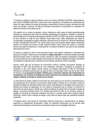 99



“A alocação do tráfego na rede foi efetuada a partir das matrizes ORIGEM E DESTINO, selecionando-se,
para cada par ORIGEM E DESTINO, o percurso de menor impedância. A impedância foi caracterizada pelo
tempo de viagem, definido em função da extensão e características (número de pistas, pavimento) de cada
trecho que compõe o percurso. Na falta de indicadores necessários de sazonalidade, os resultados não
podem ser tomados como médias anuais.”

“Em paralelo com as rotinas de alocação, contudo, trabalhou-se sobre bases de dados georreferenciadas
referentes ao mapeamento das linhas de transporte interestadual de passageiros, realizado no âmbito da
Superintendência de Transporte de Passageiros (SUPAS) da ANTT em 2003, que permite a caracterização
de seus itinerários ao longo da rede rodoviária. Essas bases foram, então, alimentadas com dados de
movimentação de passageiros-viagens realizadas e demanda anual do Anuário de Transporte Interestadual
de 2004, disponibilizado pela ANTT. Daí, dados médios anuais do transporte coletivo regular interestadual
puderam ser alocados aos trechos da rede rodoviária federal. Essas médias não incluíam o transporte
eventual sob regime de fretamento e, evidentemente, o transporte clandestino, que pode ter sido abrangido
pela pesquisa de campo.”

Os trechos do relatório do PNLT acima transcritos tiveram como objetivo caracterizar a importância das
pesquisas de Origem e Destino para a estimação do tráfego rodoviário em vista das limitações dos dados
disponíveis desse modal. É importante, contudo, observar-se, além dos aspectos relacionados à limitação
dos dados disponíveis que a lógica utilizada na formulação dos modelos de geração de tráfego é semelhante
à empregada no presente estudo, utilizando-se como variáveis explicativas o PIB e a população

Deve-se, ainda, citar que as técnicas de cross-section, pooling e pooling/ cross-section utilizadas na
elaboração do PNLT são instrumentos da maior importância, colocados a disposição do planejador de
transportes, e têm como objetivo permitir superar as limitações decorrentes da falta de informações
históricas em quantidade suficiente para que seja permitida uma abordagem direta, mas não se deve deixar
de observar que as pesquisas de Origem e Destino para o transporte rodoviário são fundamentais em
conseqüência não somente da limitação dos dados históricos como também pela multiplicidade de
origens e destinos envolvidos no estudo de uma rodovia.

O conhecimento da origem e destino do movimento que deve passar por uma rodovia é fundamental para o
seu planejamento pois é através do conhecimento dessa Origem e Destino que é executada a tarefa de
alocação de tráfego nos diferentes trechos dessa rodovia. Essa diferença de abordagem está relacionada à
diferença dos estudos de capacidade. Em uma rodovia é fundamental que se conheça o movimento em
cada trecho da rodovia já que a medida que a rodovia se distância do grande centro de geração e atração de
tráfego o movimento estimado diminui. Em verdade essa tarefa faz parte de um processo clássico de
projeção de demanda de transportes rodoviários envolvendo o processo quatro fases: geração/ atração,
distribuição, divisão modal e alocação de tráfego e para cada uma dessas fases são necessárias hipóteses
específicas.

O transporte aéreo, pela riqueza de informações históricas disponíveis e considerando-se os objetivos
específicos do planejamento aeroportuário, recebe um tratamento diferenciado que lhe permite obter
estimativas de evolução do movimento de um aeroporto através de uma modelagem alternativa.




                                                    CELP
                                      Consultoria Técnica Comercial Ltda
 