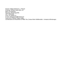 Escola: Colégio Estadual A. J. Renner
Endereço: Simões Lopes Neto, s/nº.
Bairro: Rui Barbosa.
Município: Montenegro/RS.
CEP: 95780-000
Fone: (51) 99292115
E-mail: rodrigoazevdo@hotmail.com
Supervisora: Melissa Vargas Gallas
Coordenadora de Área/Artes do PIBID: Dra. Cristina Rolim Wolffenbüttel – Unidade de Montenegro
 