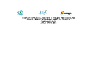PROGRAMA INSTITUCIONAL DE BOLSAS DE INICIAÇÃO À DOCÊNCIA/CAPES
RELAÇÃO DAS ATIVIDADES DESENVOLVIDAS PELA BOLSISTA
THAÍS BACKES KLEIN
ABRIL A JUNHO – 2013
 
