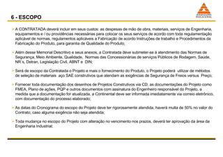 6 - ESCOPO A CONTRATADA deverá incluir em seus custos: as despesas de mão de obra, materiais, serviços de Engenharia, equipamentos e / ou providências necessárias para colocar os seus serviços de acordo com toda regulamentação aplicável de normas, regulamentos aplicáveis a Fabricação de acordo Instruções de trabalho e Procedimentos da Fabricação do Produto, para garantia de Qualidade do Produto; Além desse Memorial Descritivo e seus anexos, a Contratada deve submeter-se á atendimento das Normas de Segurança, Meio Ambiente, Qualidade,  Normas das Concessionárias de serviços Públicos de Rodagem, Saúde, NR´s, Detran, Legislação Civil, ABNT e  DIN; Será de escopo da Contratada o Projeto e mais o fornecimento do Produto, o Projeto poderá  utilizar de métodos de seleção de materiais  aço SAE construtivos que atendam as exigências de Segurança de Freios versus  Preço; Fornecer toda documentação dos desenhos de Projetos Construtivos via CD, as documentações do Projeto como FMEA, Plano de ações, PQP e outros documentos com assinatura do Engenheiro responsável do Projeto, a medida que a documentação for atualizada, a Continental deve ser informada imediatamente via correio eletrônico, com documentação do processo elaborado; As datas do Cronograma do escopo do Projeto deve ter rigorosamente atendida, haverá multa de 50% no valor do Contrato, caso alguma exigência não seja atendida; Toda mudança no escopo do Projeto com alteração no vencimento nos prazos, deverá ter aprovação da área da Engenharia Industrial; 