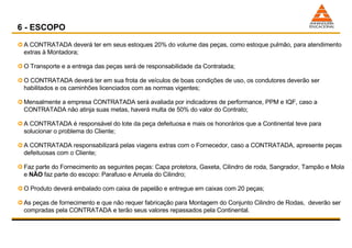 A CONTRATADA deverá ter em seus estoques 20% do volume das peças, como estoque pulmão, para atendimento extras à Montadora; O Transporte e a entrega das peças será de responsabilidade da Contratada; O CONTRATADA deverá ter em sua frota de veículos de boas condições de uso, os condutores deverão ser habilitados e os caminhões licenciados com as normas vigentes; Mensalmente a empresa CONTRATADA será avaliada por indicadores de performance, PPM e IQF, caso a CONTRATADA não atinja suas metas, haverá multa de 50% do valor do Contrato; A CONTRATADA é responsável do lote da peça defeituosa e mais os honorários que a Continental teve para solucionar o problema do Cliente; A CONTRATADA responsabilizará pelas viagens extras com o Fornecedor, caso a CONTRATADA, apresente peças defeituosas com o Cliente; Faz parte do Fornecimento as seguintes peças: Capa protetora, Gaxeta, Cilindro de roda, Sangrador, Tampão e Mola e  NÃO  faz parte do escopo: Parafuso e Arruela do Cilindro; O Produto deverá embalado com caixa de papelão e entregue em caixas com 20 peças; As peças de fornecimento e que não requer fabricação para Montagem do Conjunto Cilindro de Rodas,  deverão ser compradas pela CONTRATADA e terão seus valores repassados pela Continental. 6 - ESCOPO 