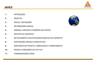 1 -  INTRODUÇÃO 2 -  OBJETIVO 3 -  SIGLAS / DEFINIÇÕES 4 -   INFORMAÇÕES GERAIS 5 -   NORMAS, CÓDIGOS E PADRÕES APLICÁVEIS 6 -   ESCOPO DO CONTRATO 7 -   DETALHAMENTO DAS ATIVIDADES BÁSICAS DO CONTRATO 8 -   DISPOSIÇÕES GERAIS E ESPECIFICAS 9 -   DIRETRIZES DE PROJETO, FABRICAÇÃO E FORNECIMENTO 10 -   PRAZO E CONDIÇÕES DO TRY-OUT 11 -  CONSIDERAÇÕES FINAIS INDÍCE 