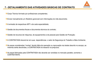 7 - DETALHAMENTO DAS ATIVIDADES BÁSICAS DE CONTRATO Corpo Técnico formado por profissionais competentes; Enviar mensalmente um  Relatório gerencial  com informações do mês decorrente; A emissão de respectivas ART´s de cada especialidade; Gestão de documentos fiscais e documentos técnicos do contrato; Gestão de recursos de máquinas, de equipamentos e de pessoal para Gestão de Produção; A CONTRATADA deverá ter em suas  dependências: o setor de Segurança do Trabalho e Meio Ambiente; As peças consideradas “mortas” devido falha de operação ou reprovação nos testes descrito no escopo, as mesmas serão devolvidas, a CONTRATADA irá ressarcir os prejuízos; As peças fabricadas pela CONTRATADA não deverão ser vendidas no mercado paralelo, somente a CONTRATANTE. 