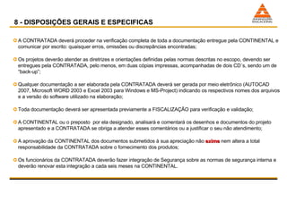 A CONTRATADA deverá proceder na verificação completa de toda a documentação entregue pela CONTINENTAL e comunicar por escrito: quaisquer erros, omissões ou discrepâncias encontradas; Os projetos deverão atender as diretrizes e orientações definidas pelas normas descritas no escopo, devendo ser entregues pela CONTRATADA, pelo menos, em duas cópias impressas, acompanhadas de dois CD´s, sendo um de “back-up”; Qualquer documentação a ser elaborada pela CONTRATADA deverá ser gerada por meio eletrônico (AUTOCAD 2007, Microsoft WORD 2003 e Excel 2003 para Windows e MS-Project) indicando os respectivos nomes dos arquivos e a versão do software utilizado na elaboração; Toda documentação deverá ser apresentada previamente a FISCALIZAÇÃO para verificação e validação; A CONTINENTAL ou o preposto  por ela designado, analisará e comentará os desenhos e documentos do projeto apresentado e a CONTRATADA se obriga a atender esses comentários ou a justificar o seu não atendimento; A aprovação da CONTINENTAL dos documentos submetidos à sua apreciação não  exime  nem altera a total responsabilidade da CONTRATADA sobre o fornecimento dos produtos; Os funcionários da CONTRATADA deverão fazer integração de Segurança sobre as normas de segurança interna e deverão renovar esta integração a cada seis meses na CONTINENTAL. 8 - DISPOSIÇÕES GERAIS E ESPECIFICAS 
