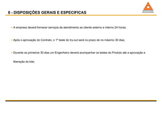 A empresa deverá fornecer serviços de atendimento ao cliente externo e interno 24 horas; Após o aprovação do Contrato, o 1º teste do try-out será no prazo de no máximo 30 dias; Durante os primeiros 30 dias um Engenheiro deverá acompanhar os testes do Produto até a aprovação e liberação do lote;  8 - DISPOSIÇÕES GERAIS E ESPECIFICAS 