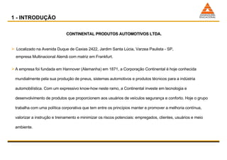 1 - INTRODUÇÃO CONTINENTAL PRODUTOS AUTOMOTIVOS LTDA. Localizado na Avenida Duque de Caxias 2422, Jardim Santa Lúcia, Varzea Paulista - SP,  empresa Multinacional Alemã com matriz em Frankfurt.  A empresa foi fundada em Hannover (Alemanha) em 1871, a Corporação Continental é hoje conhecida mundialmente pela sua produção de pneus, sistemas automotivos e produtos técnicos para a indústria automobilística. Com um expressivo know-how neste ramo, a Continental investe em tecnologia e desenvolvimento de produtos que proporcionem aos usuários de veículos segurança e conforto. Hoje o grupo trabalha com uma política corporativa que tem entre os princípios manter e promover a melhoria contínua, valorizar a instrução e treinamento e minimizar os riscos potenciais: empregados, clientes, usuários e meio ambiente.  0 