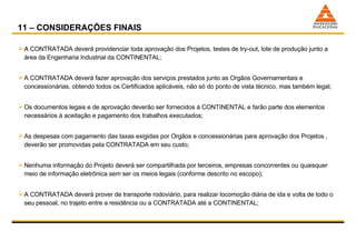 11 – CONSIDERAÇÕES FINAIS A CONTRATADA deverá providenciar toda aprovação dos Projetos, testes de try-out, lote de produção junto a área da Engenharia Industrial da CONTINENTAL; A CONTRATADA deverá fazer aprovação dos serviços prestados junto as Orgãos Governamentais e concessionárias, obtendo todos os Certificados aplicáveis, não só do ponto de vista técnico, mas também legal; Os documentos legais e de aprovação deverão ser fornecidos à CONTINENTAL e farão parte dos elementos necessários à aceitação e pagamento dos trabalhos executados; As despesas com pagamento das taxas exigidas por Orgãos e concessionárias para aprovação dos Projetos , deverão ser promovidas pela CONTRATADA em seu custo; Nenhuma informação do Projeto deverá ser compartilhada por terceiros, empresas concorrentes ou quaisquer meio de informação eletrônica sem ser os meios legais (conforme descrito no escopo); A CONTRATADA deverá prover de transporte rodoviário, para realizar locomoção diária de ida e volta de todo o seu pessoal, no trajeto entre a residência ou a CONTRATADA até a CONTINENTAL; 