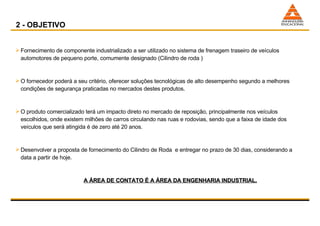 Fornecimento de componente industrializado a ser utilizado no sistema de frenagem traseiro de veículos automotores de pequeno porte, comumente designado (Cilindro de roda ) O fornecedor poderá a seu critério, oferecer soluções tecnológicas de alto desempenho segundo a melhores condições de segurança praticadas no mercados destes produtos.  O produto comercializado terá um impacto direto no mercado de reposição, principalmente nos veículos escolhidos, onde existem milhões de carros circulando nas ruas e rodovias, sendo que a faixa de idade dos veículos que será atingida é de zero até 20 anos. Desenvolver a proposta de fornecimento do Cilindro de Roda  e entregar no prazo de 30 dias, considerando a data a partir de hoje. A ÁREA DE CONTATO É A ÁREA DA ENGENHARIA INDUSTRIAL. 2 - OBJETIVO 
