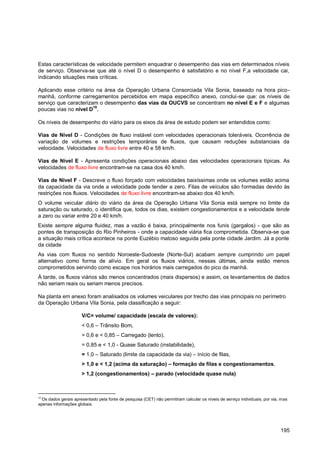 Estas características de velocidade permitem enquadrar o desempenho das vias em determinados níveis
de serviço. Observa-se que até o nível D o desempenho é satisfatório e no nível F,a velocidade cai,
indicando situações mais críticas.

Aplicando esse critério na área da Operação Urbana Consorciada Vila Sonia, baseado na hora pico-
manhã, conforme carregamentos percebidos em mapa específico anexo, conclui-se que: os níveis de
serviço que caracterizam o desempenho das vias da OUCVS se concentram no nível E e F e algumas
poucas vias no nível D10.

Os níveis de desempenho do viário para os eixos da área de estudo podem ser entendidos como:

Vias de Nível D - Condições de fluxo instável com velocidades operacionais toleráveis. Ocorrência de
variação de volumes e restrições temporárias de fluxos, que causam reduções substanciais da
velocidade. Velocidades de fluxo livre entre 40 e 58 km/h.

Vias de Nível E - Apresenta condições operacionais abaixo das velocidades operacionais típicas. As
velocidades de fluxo livre encontram-se na casa dos 40 km/h.

Vias de Nível F - Descreve o fluxo forçado com velocidades baixíssimas onde os volumes estão acima
da capacidade da via onde a velocidade pode tender a zero. Filas de veículos são formadas devido às
restrições nos fluxos. Velocidades de fluxo livre encontram-se abaixo dos 40 km/h.
O volume veicular diário do viário da área da Operação Urbana Vila Sonia está sempre no limite da
saturação ou saturado, o identifica que, todos os dias, existem congestionamentos e a velocidade tende
a zero ou variar entre 20 e 40 km/h.
Existe sempre alguma fluidez, mas a vazão é baixa, principalmente nos funis (gargalos) - que são as
pontes de transposição do Rio Pinheiros - onde a capacidade viária fica comprometida. Observa-se que
a situação mais crítica acontece na ponte Euzébio matoso seguida pela ponte cidade Jardim. Já a ponte
da cidade
As vias com fluxos no sentido Noroeste-Sudoeste (Norte-Sul) acabam sempre cumprindo um papel
alternativo como forma de alívio. Em geral os fluxos viários, nessas últimas, ainda estão menos
comprometidos servindo como escape nos horários mais carregados do pico da manhã.
À tarde, os fluxos viários são menos concentrados (mais dispersos) e assim, os levantamentos de dados
não seriam reais ou seriam menos precisos.

Na planta em anexo foram analisados os volumes veiculares por trecho das vias principais no perímetro
da Operação Urbana Vila Sonia, pela classificação a seguir:

                      V/C= volume/ capacidade (escala de valores):
                      < 0,6 – Trânsito Bom,
                      = 0,6 e < 0,85 – Carregado (lento),
                      = 0,85 e < 1,0 - Quase Saturado (instabilidade),
                      = 1,0 – Saturado (limite da capacidade da via) – início de filas,
                      > 1,0 e < 1,2 (acima da saturação) – formação de filas e congestionamentos,
                      > 1,2 (congestionamentos) – parado (velocidade quase nula)



10
  Os dados gerais apresentado pela fonte de pesquisa (CET) não permitiram calcular os níveis de serviço individuais, por via, mas
apenas informações globais.




                                                                                                                             195
 