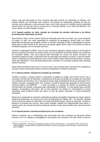 ônibus, seja pela diminuição da frota circulante seja pela aumento da velocidade no sistema, com
material rodante com tecnologia mais moderna. Há previsão de substituição paulatina da frota por
veículos menos poluentes, e que provocam menor ruído. Esse conjunto de medidas quando implantada
deverá reduzir os níveis de ruído no corredor da av. Francisco Morato, na av. Eliseu de Almeida e, em
menor escala, na rodovia Raposo Tavares.

4.1.2. Impacto positivo no ruído: redução da circulação de veículos individuais e de ônibus
provocada pela implantação do metrô

Essa melhoria citada no item anterior deverá ser reforçada pela linha 4 do metrô, que, como transporte
de massa, ou seja, com maior capacidade de transporte de passageiros, deverá atrair um número
significativo de pessoas que tenderão a deixar os veículos individuais, devido à possibilidade de ganhar
tempo para ir à área central de SP, bem como às demais regiões Norte, Leste e Sul através da rede de
transporte integrada, com a conclusão da linha 4.

Portanto a implantação do Metrô, como no caso do Sistema Integrado, poderá auxiliar na diminuição do
ruído de superfície provocado por fontes móveis, que se constituem nas fontes lineares dos corredores
de transporte coletivo. Isso será possível pela diminuição do número de ônibus circulando nos
corredores (sistema troncal), e pela diminuição de automóveis com destino ao centro, no pico da manhã,
devido à integração de estacionamentos com a linha do Metrô. Esses fatores permitirão aliviar o sistema
viário para acomodar a nova demanda gerada pelo incremento da ocupação proposta pela Operação
Urbana Vila Sônia.

Esses fatores permitem concluir que o nível de ruído a ser provocado pelo incremento da circulação de
veículos na área da Operação Urbana não deverá ultrapassar os índices já verificados.

4.1.3. Impacto positivo: redução da circulação de caminhões

Também é positivo o impacto relativo à diminuição do tráfego de cargas, que deverá ocorrer com a
conclusão do trecho Sul do Rodoanel. A tendência já verificada de redução da circulação de caminhões
nos corredores da Vila Sônia, com a operação do trecho Oeste do Rodoanel deverá ser acentuada. É um
impacto sensível à população local, que comenta o benefício gerado pela operação do trecho Oeste:
                                2
conforme relatório da AMAPAR : “... o alívio de tráfego e a redução do trânsito de caminhões pela
Avenida Eliseu de Almeida, propiciados pela implantação do Rodoanel”. O ruído gerado pelos veículos
pesados, de freqüência mais baixa, são os mais elevados (ver tabela 4.1) principalmente na baixa
velocidade. Esse problema deverá ser menor na área de estudo, reduzindo os índices atualmente
verificados.

Nesse caso, recomenda-se incentivar a aplicação de políticas de gestão de demanda de cargas, aliada à
logística de distribuição, em conjunto com a Cia de Engenharia de Tráfego, CET. Por exemplo, medidas
como controle de acesso de caminhões, em horários predeterminados, pontos de descarga, controle do
tamanho do tamanho dos veículos, entre outras medidas, poderão ser implementadas para reduzir o
impacto sonoro dos veículos de porte que deverão adentrar a área urbana de São Paulo, através da área
de estudo.

4.1.4. Impacto positivo: barreiras acústicas junto aos corredores

Pode-se considerar que a verticalização das construções junto aos corredores de transporte poderá
funcionar como um anteparo à propagação do som gerado nos corredores. De certa forma no caso da


2
    Relatório da AMAPAR – Associação dos Moradores Amigos do Parque da Previdência - 21 de agosto de 2006 - fornecido por
    SVMA à SEMPLA: „Questionamentos da AMAPAR referentes ao impacto da Operação Urbana Vila Sonia : parâmetros locais
    para o EIARIMA‟.



                                                                                                                            40
 