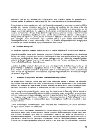 delimitado pela lei, concretizando concomitantemente seus objetivos sociais de reassentamento,
inclusão social e de melhoria da qualidade de vida da população de baixa renda da área favelada.

Portanto trata-se de contrabalançar o alto nível de atração que essa área exerce para o setor imobiliário
privado, com medidas mitigadoras que evitem a expulsão da população de mais baixa renda pela
pressão dos novos investimentos imobiliários. A avaliação dos impactos sócio-econômicos que se
segue, considera a implantação dos programas de intervenção social recomendados no Diagnóstico, que
deverão complementar o Projeto de Lei desta Operação Urbana, contando com os novos instrumentos
urbanísticos do Estatuto da Cidade que deverão orientar o desenvolvimento urbano e social dessa área.
Dessa forma esta Operação Urbana, deverá aprimorar os modelos de intervenção social já propostos
pela Operação Urbana Consorciada Água Espraiada (2003), e pelo modelo desenvolvido pela
intervenção em curso na favela Paraisólpolis (2004/2006), evitando a lógica depredadora e segregativa
tradicional, que constrói ainda hoje espaço metropolitano desta cidade.

7.4.2. Dinâmica Demográfica

As alterações esperadas para este aspecto se darão na fase de planejamento, implantação e operação.

O perfil demográfico desta região da cidade mostra um nível alto de desigualdade social, densidades
baixas e em queda nos distritos do perímetro da Operação Urbana e densidades altas e altas taxas de
crescimento populacional nas áreas mais pobres, particularmente nos núcleos de ocupação irregular,
entorno do Parque Raposo Tavares: Favela Jaqueline, Morro da Fumaça, Mandioquinha ou Raposo
Tavares, Nella Murari Rosa e Jardim Dracena.

A análise do padrão construtivo dominante em cada setor do perímetro desta Operação, mostra que há
predominância de padrões de ocupação de classes de renda média e média alta, onde os núcleos de
baixa renda se constituem como “ilhas de pobreza”. Além do complexo Raposo Tavares, outros núcleos
estão ilhados, em algumas áreas remanescentes, ocupando em geral nos fundos de vales dos córregos
afluentes do Pirajussara.

        Aumento da População Residente e da Densidade Populacional

O projeto desta Operação Urbana tem entre suas prioridades sociais o aumento da densidade
populacional, buscando a utilização plena da infra-estrutura existente, e das novas opções de transporte
coletivo, em implantação, para alcance de maior equidade na ocupação do espaço urbano dentro do
perímetro e a garantia de melhoria na qualidade de vida para todos os seus habitantes e usuários.

Com a presença do empreendimento, e sob a ação dos mecanismos da Operação Urbana, espera-se
que sejam efetivamente expandidas as oportunidades imobiliárias para a construção e lançamentos de
edifícios habitacionais, impulsionados pelo aumento do potencial construtivo. Além disso, a diminuição
do tráfego de cargas proporcionada pelo Rodoanel – trecho sul, nos eixos da Rodovia Raposo Tavares
e da Av.Francisco Morato, e a acessibilidade que a implantação do metrô trará serão atrativos para
novos residentes.

Assim, aumentando a acessibilidade da área e renovando-se o padrão urbano, as funções residenciais
de alguns trechos deverão ser fortalecidas.

De acordo com o Plano Diretor é recomendado o adensamento populacional nas áreas da cidade que
contam com ampla oferta de infra-estrutura urbana, portanto o adensamento populacional nessa área
que continua recebendo uma série de investimentos públicos nas redes de infra-estrutura é
urbanisticamente desejável. O programa de intervenções do projeto coloca como objetivo demográfico o
adensamento utilizando como instrumento o aumento do potencial construtivo através do solo criado.
Este será um impacto demográfico altamente positivo, a ser alcançado de modo indireto, a médio e



                                                                                                      75
 