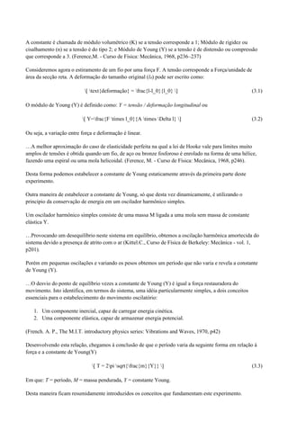 A constante é chamada de módulo volumétrico (K) se a tensão corresponde a 1; Módulo de rigidez ou 
cisalhamento (n) se a tensão é do tipo 2; e Módulo de Young (Y) se a tensão é de distensão ou compressão 
que corresponde a 3. (Ference,M. - Curso de Física: Mecânica, 1968, p236–237) 
Consideremos agora o estiramento de um fio por uma força F. A tensão corresponde a Força/unidade de 
área da secção reta. A deformação do tamanho original (l0) pode ser escrito como: 
[ text{deformação} = frac{l-l_0}{l_0} ] (3.1) 
O módulo de Young (Y) é definido como: Y = tensão / deformação longitudinal ou 
[ Y=frac{F times l_0}{A times Delta l} ] (3.2) 
Ou seja, a variação entre força e deformação é linear. 
…A melhor aproximação do caso de elasticidade perfeita na qual a lei de Hooke vale para limites muito 
amplos de tensões é obtida quando um fio, de aço ou bronze fosforoso é enrolado na forma de uma hélice, 
fazendo uma espiral ou uma mola helicoidal. (Ference, M. - Curso de Física: Mecânica, 1968, p246). 
Desta forma podemos estabelecer a constante de Young estaticamente através da primeira parte deste 
experimento. 
Outra maneira de estabelecer a constante de Young, só que desta vez dinamicamente, é utilizando o 
principio da conservação de energia em um oscilador harmônico simples. 
Um oscilador harmônico simples consiste de uma massa M ligada a uma mola sem massa de constante 
elástica Y. 
…Provocando um desequilíbrio neste sistema em equilíbrio, obtemos a oscilação harmônica amortecida do 
sistema devido a presença de atrito com o ar (Kittel.C., Curso de Física de Berkeley: Mecânica - vol. 1, 
p201). 
Porém em pequenas oscilações e variando os pesos obtemos um período que não varia e revela a constante 
de Young (Y). 
…O desvio do ponto de equilíbrio vezes a constante de Young (Y) é igual a força restauradora do 
movimento. Isto identifica, em termos do sistema, uma idéia particularmente simples, a dois conceitos 
essenciais para o estabelecimento do movimento oscilatório: 
1. Um componente inercial, capaz de carregar energia cinética. 
2. Uma componente elástica, capaz de armazenar energia potencial. 
(French. A. P., The M.I.T. introductory physics series: Vibrations and Waves, 1970, p42) 
Desenvolvendo esta relação, chegamos à conclusão de que o período varia da seguinte forma em relação à 
força e a constante de Young(Y) 
[ T = 2pi sqrt{frac{m}{Y}} ] (3.3) 
Em que: T = período, M = massa pendurada, Y = constante Young. 
Desta maneira ficam resumidamente introduzidos os conceitos que fundamentam este experimento. 
 