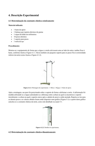 4. Descrição Experimental 
4.1 Determinação da constante elástica estaticamente 
Material utilizado: 
 1 haste de apoio 
 1 balança que registra décimos de grama 
 1 régua dividida em milímetros 
 10 pesos distintos 
 1 suporte para pesos 
 1 mola de aço 
Procedimento: 
Montou-se o equipamento de forma que a régua e a mola estivessem uma ao lado da outra e ambas fixas à 
haste, conforme ilustra a Figura 4.1.1. Havia também um pequeno suporte para os pesos fixo à extremidade 
inferior da mola (como ilustra a Figura 4.1.2). 
Figura 4.1.1: Montagem do experimento. 1: Mola; 2: Régua; 3: Haste de apoio. 
Após a montagem, um peso foi posicionado sobre o suporte de forma a deformar a mola. A deformação foi 
medida utilizando-se a régua (calculando-se a diferença entre a altura na qual se encontrava o suporte 
inicialmente e a altura na qual o suporte estava após a adição do peso) e então anotada. Repetiu-se isto para 
os demais pesos e os valores obtidos foram então dispostos num gráfico (Figura 5.1) e a partir deste gráfico 
calculou-se a constante elástica da mola, como está detalhado na seção 5.1. 
Figura 4.1.2: Detalhe do experimento. 
4.2 Determinação da constante elástica dinamicamente 
 