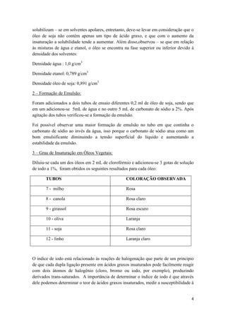 4
solubilizam – se em solventes apolares, entretanto, deve-se levar em consideração que o
óleo de soja não contém apenas um tipo de ácido graxo, e que com o aumento da
insaturação a solubilidade tende a aumentar. Além disso,observou – se que em relação
às misturas de água e etanol, o óleo se encontra na fase superior ou inferior devido á
densidade dos solventes:
Densidade água : 1,0 g/cm3
Densidade etanol: 0,789 g/cm3
Densidade óleo de soja: 0,891 g/cm3
2 – Formação de Emulsão:
Foram adicionados a dois tubos de ensaio diferentes 0,2 ml de óleo de soja, sendo que
em um adicionou-se 5mL de água e no outro 5 mL de carbonato de sódio a 2%. Após
agitação dos tubos verificou-se a formação da emulsão.
Foi possível observar uma maior formação de emulsão no tubo em que continha o
carbonato de sódio ao invés da água, isso porque o carbonato de sódio atua como um
bom emulsificante diminuindo a tensão superficial do liquido e aumentando a
estabilidade da emulsão.
3 – Grau de Insaturação em Óleos Vegetais:
Diluiu-se cada um dos óleos em 2 mL de clorofórmio e adicionou-se 3 gotas de solução
de iodo a 1%, foram obtidos os seguintes resultados para cada óleo:
TUBOS COLORAÇÃO OBSERVADA
7 - milho Rosa
8 - canola Rosa claro
9 - girassol Rosa escuro
10 - oliva Laranja
11 - soja Rosa claro
12 - linho Laranja claro
O índice de iodo está relacionado às reações de halogenação que parte de um princípio
de que cada dupla ligação presente em ácidos graxos insaturados pode facilmente reagir
com dois átomos de halogênio (cloro, bromo ou iodo, por exemplo), produzindo
derivados trans-saturados. A importância de determinar o índice de iodo é que através
dele podemos determinar o teor de ácidos graxos insaturados, medir a susceptibilidade à
 
