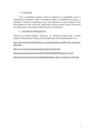 7
3 – Conclusão:
Com o experimento podemos observar claramente as propriedades gerais e
características dos lipídeos como a formação de sabão, a insolubilidade em água e a
formação de emulsões, características que estão presentes no nosso cotidiano. Além
disso podemos ter uma visão geral , aproximada, através do índice de Iodo, da estrutura
dos ácidos graxos, observando os diferentes graus de insaturação.
4 – Referências Bibliográficas:
Nelson,D.L,Cox,M.M.Lehninger Princípios de Bioquímica.Trad.Arnaldo Antonio
Simões e Wilson Roberto Navega Lodi.4˚ed.São Paulo: Sarvier,2006.capítulos 4 e 5.
http://www.enq.ufsc.br/labs/probio/disc_eng_bioq/trabalhos_pos2003/const_microorg/li
pideos.htm
http://www.qmc.ufsc.br/qmcweb/artigos/lipidios/lipidios.html
http://www.scielo.br/scielo.php?pid=S0100-40422005000600003&script=sci_arttext
http://www.ufrgs.br/alimentus/laticinios/gelados/gelados_gelado_componentes_explic.htm
 