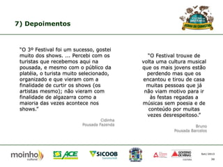 7) Depoimentos

“O 3º Festival foi um sucesso, gostei
muito dos shows. ... Percebi com os
turistas que recebemos aqui na
pousada, e mesmo com o público da
platéia, o turista muito selecionado,
organizado e que vieram com a
finalidade de curtir os shows (os
artistas mesmo); não vieram com
finalidade de algazarra como a
maioria das vezes acontece nos
shows.”
Cidinha
Pousada Fazenda

“O Festival trouxe de
volta uma cultura musical
que os mais jovens estão
perdendo mas que os
encantou e tirou de casa
muitas pessoas que já
não viam motivo para ir
às festas regadas a
músicas sem poesia e de
conteúdo por muitas
vezes desrespeitoso.”
Bruno
Pousada Barcelos

Set/2013
30

 